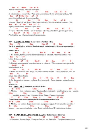 Em A7 D Bm Em A7 D
Para vir ressuscitado, e nos dar a sua paz.
F# Bm F# Bm Em A7 D
2 -Vós nos dais o vosso Filho / Para ser o nosso irmão, / E pra termos de verdade, / Só
Em A7 D Bm Em A7 D
amor, fraternidade, ele deu-nos o perdão.
F# Bm F# Bm Em A7 D
3 -Vosso Filho, Pai, nos destes, / Para nosso redentor./ Pra livrar-nos do egoísmo, / Ele
Em A7 D Bm Em A7 D
sopra (é simbolismo), e nos dá o puro amor.
F# Bm F# Bm Em A7 D
4 -Vosso Filho, Pai, fizestes / Ser do mundo a salvação./ Mas Jesus, que nos quer tanto,
Em-A7 D Bm Em A7 D
Pelo Espírito que é Santo, nos confiou sua missão.
827. TARDE TE AMEI (Louvemos o Senhor VIII)
Bm F# Bm Em A7 D Bm F#
Tarde te amei, beleza infinita / Tarde te amei, tarde te amei / Beleza sempre antiga e
Bm
sempre nova.
Em A7 D Bm G F# Em A7 D
1 - No entanto, Senhor, estavas dentro de mim e eu fora de ti. / Embora confuso via a
Bm G F#
beleza de tuas criaturas.
Em A7 D Bm G F# Em A7 D
2 - Comigo tu estavas e eu longe de ti, preso às criaturas. / Elas me amarravam querendo
Bm G F#
me reter longe de ti.
Em A7 D Bm G F# Em A7 D
3 - Então me chamaste e tua meiga voz abriu os meus ouvidos / Então me tocaste e tua luz
Bm G F#
amiga meus olhos clareou.
Em A7 D Bm G F# Em A7 D Bm
4 - Tu derramaste o teu suave perfume, de ti tenho sede / Tu me tocaste e agora só anseio
G F#
pela tua paz.
828. MESTRE (Louvemos o Senhor VIII)
E G#m C#m F#m B7 E
1 - Mestre, bom é estarmos aqui, / Reunidos bem perto de ti / no silêncio e na paz / Mestre,
G#m C#m F#m B7
reunidos no amor / nós viemos ao Monte Tabor / Para em ti repousar.
E B7 F#m C#m A F#m B7 (E)
E nós cantaremos a mesma canção / Unidos num mesmo coração.
B7 E G#m C#m F#m B7
2 - Mestre, ao sairmos daqui / nós iremos teus passos seguir / Com sementes nas mãos /
E G#m C#m F#m B7
Mestre, nós queremos plantar / o teu Reino em todo lugar / E crescer como irmãos.
829. NUMA TERRA DISTANTE DAQUI (Palavra que Liberta)
Em Am D7 G-B7 Em
1 - Numa terra distante daqui, / Um povo buscava sua libertação. / Este povo era um povo
225
 