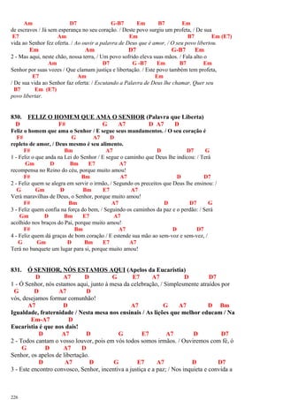 Am D7 G-B7 Em B7 Em
de escravos / Já sem esperança no seu coração. / Deste povo surgiu um profeta, / De sua
E7 Am Em B7 Em (E7)
vida ao Senhor fez oferta. / Ao ouvir a palavra de Deus que é amor, / O seu povo libertou.
Em Am D7 G-B7 Em
2 - Mas aqui, neste chão, nossa terra, / Um povo sofrido eleva suas mãos. / Fala alto o
Am D7 G -B7 Em B7 Em
Senhor por suas vozes / Que clamam justiça e libertação. / Este povo também tem profeta,
E7 Am Em
/ De sua vida ao Senhor faz oferta: / Escutando a Palavra de Deus lhe chamar, Quer seu
B7 Em (E7)
povo libertar.
830. FELIZ O HOMEM QUE AMA O SENHOR (Palavra que Liberta)
D F# G A7 D A7 D
Feliz o homem que ama o Senhor / E segue seus mandamentos. / O seu coração é
F# G A7 D
repleto de amor, / Deus mesmo é seu alimento.
F# Bm A7 D D7 G
1 - Feliz o que anda na Lei do Senhor / E segue o caminho que Deus lhe indicou: / Terá
Gm D Bm E7 A7
recompensa no Reino do céu, porque muito amou!
F# Bm A7 D D7
2 - Feliz quem se alegra em servir o irmão, / Segundo os preceitos que Deus lhe ensinou: /
G Gm D Bm E7 A7
Verá maravilhas de Deus, o Senhor, porque muito amou!
F# Bm A7 D D7 G
3 - Feliz quem confia na força do bem, / Seguindo os caminhos da paz e o perdão: / Será
Gm D Bm E7 A7
acolhido nos braços do Pai, porque muito amou!
F# Bm A7 D D7
4 - Feliz quem dá graças de bom coração / E estende sua mão ao sem-voz e sem-vez, /
G Gm D Bm E7 A7
Terá no banquete um lugar para si, porque muito amou!
831. Ó SENHOR, NÓS ESTAMOS AQUI (Apelos da Eucaristia)
D A7 D G E7 A7 D D7
1 - Ó Senhor, nós estamos aqui, junto à mesa da celebração, / Simplesmente atraídos por
G D A7 D
vós, desejamos formar comunhão!
A7 D A7 G A7 D Bm
Igualdade, fraternidade / Nesta mesa nos ensinais / As lições que melhor educam / Na
Em-A7 D
Eucaristia é que nos dais!
D A7 D G E7 A7 D D7
2 - Todos cantam o vosso louvor, pois em vós todos somos irmãos. / Ouviremos com fé, ó
G D A7 D
Senhor, os apelos de libertação.
D A7 D G E7 A7 D D7
3 - Este encontro convosco, Senhor, incentiva a justiça e a paz; / Nos inquieta e convida a
226
 