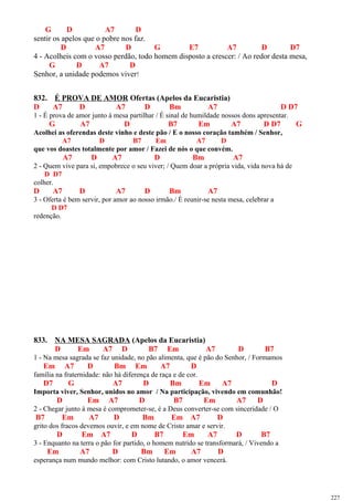 G D A7 D
sentir os apelos que o pobre nos faz.
D A7 D G E7 A7 D D7
4 - Acolheis com o vosso perdão, todo homem disposto a crescer: / Ao redor desta mesa,
G D A7 D
Senhor, a unidade podemos viver!
832. É PROVA DE AMOR Ofertas (Apelos da Eucaristia)
D A7 D A7 D Bm A7 D D7
1 - É prova de amor junto à mesa partilhar / É sinal de humildade nossos dons apresentar.
G A7 D B7 Em A7 D D7 G
Acolhei as oferendas deste vinho e deste pão / E o nosso coração também / Senhor,
A7 D B7 Em A7 D
que vos doastes totalmente por amor / Fazei de nós o que convém.
A7 D A7 D Bm A7
2 - Quem vive para si, empobrece o seu viver; / Quem doar a própria vida, vida nova há de
D D7
colher.
D A7 D A7 D Bm A7
3 - Oferta é bem servir, por amor ao nosso irmão./ É reunir-se nesta mesa, celebrar a
D D7
redenção.
833. NA MESA SAGRADA (Apelos da Eucaristia)
D Em A7 D B7 Em A7 D B7
1 - Na mesa sagrada se faz unidade, no pão alimenta, que é pão do Senhor, / Formamos
Em A7 D Bm Em A7 D
família na fraternidade: não há diferença de raça e de cor.
D7 G A7 D Bm Em A7 D
Importa viver, Senhor, unidos no amor / Na participação, vivendo em comunhão!
D Em A7 D B7 Em A7 D
2 - Chegar junto à mesa é comprometer-se, é a Deus converter-se com sinceridade / O
B7 Em A7 D Bm Em A7 D
grito dos fracos devemos ouvir, e em nome de Cristo amar e servir.
D Em A7 D B7 Em A7 D B7
3 - Enquanto na terra o pão for partido, o homem nutrido se transformará, / Vivendo a
Em A7 D Bm Em A7 D
esperança num mundo melhor: com Cristo lutando, o amor vencerá.
227
 