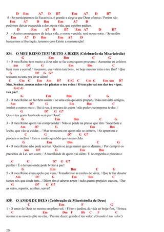 D Em A7 D B7 Em A7 D B7
4 - Se participarmos da Eucaristia, é grande a alegria que Deus oferece./ Porém não
Em A7 D Bm Em A7 D
podemos deixar esquecida a dor, nesta vida, que o pobre padece.
D Em A7 D B7 Em A7 D B7
5 - Assim comungamos da única vida, a morte vencida: será nossa sorte. / Se unidos
Em A7 D Bm Em A7 D
buscarmos a libertação, teremos com Cristo a ressurreição!
834. O MEU REINO TEM MUITO A DIZER (Celebração da Misericórdia)
G Em Bm C G
1 - O meu Reino tem muito a dizer não se faz como quem procurou / Aumentar os celeiros
Am D7 G Em Bm C
bem mais e sorriu! / Insensato, que valem tais bens, se hoje mesmo terás o teu fim? / Que
G D7 G G7
tesouros tu tens pra levar além?
C Cm G Em Am D7 C-G C Cm G Em Am D7
Sim, Senhor, nossas mãos vão plantar o teu reino / O teu pão vai nos dar teu vigor,
G-C-G
tua paz!
G Em Bm C G
2 - O meu Reino se faz bem assim: / se uma ceia quiseres propor, / Não convides amigos,
Am D7 G Em Bm C
irmãos e outros mais: / Sai à rua, à procura de quem / não puder recompensa te dar, /
G D7 G G7
Que o teu gesto lembrado será por Deus!
G Em Bm C G
3 - O meu Reino quem vai compreender / Não se perde na pressa que têm / Sacerdote e
Am D7 G Em Bm
levita, que vão se cuidar... / Mas se mostra em quem não se contém, / Se aproxima e
C G D7 G G7
procura o melhor / Para o irmão agredido que viu no chão.
G Em Bm C G
4 - O meu Reino não pode aceitar / Quem se julga maior que os demais, / Por cumprir os
Am D7 G Em Bm
preceitos da Lei, um a um; / A humildade de quem vai além / E se empenha e procura o
C G D7 G G7
perdão / É o terreno onde pode brotar a paz!
G Em Bm C G
5 - O meu Reino é um apelo que vem / Transformar as razões de viver, / Que te faz desatar
Am D7 G Em Bm C
tantos nós que ainda tens.../ Dizer sim é saberes repor / tudo quanto prejuízo causou, / Dar
G D7 G G7
as mãos, repartir, acolher, servir!
835. O AMOR DE DEUS (Celebração da Misericórdia de Deus)
C Em F G
1 - O amor de Deus se mostra em pleno sol, / Flore o jardim, dá vida ao beija-flor, / Brinca
C Em Dm F Bb C F C
no mar e as nuvens põe no céu, / Pra me dizer: grande é teu valor! (Grande é teu valor!)
228
 