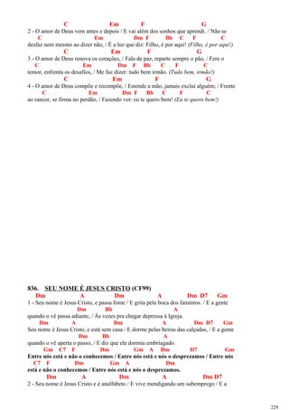 C Em F G
2 - O amor de Deus vem antes e depois / E vai além dos sonhos que aprendi. / Não se
C Em Dm F Bb C F C
desfaz nem mesmo ao dizer não, / É a luz que diz: Filho, é por aqui! (Filho, é por aqui!)
C Em F G
3 - O amor de Deus renova os corações, / Fala de paz, reparte sempre o pão, / Fere o
C Em Dm F Bb C F C
temor, enfrenta os desafios, / Me faz dizer: tudo bem irmão. (Tudo bem, irmão!)
C Em F G
4 - O amor de Deus compõe e recompõe, / Estende a mão, jamais exclui alguém; / Frente
C Em Dm F Bb C F C
ao rancor, se firma no perdão, / Fazendo ver: eu te quero bem! (Eu te quero bem!)
836. SEU NOME É JESUS CRISTO (CF99)
Dm A Dm A Dm D7 Gm
1 - Seu nome é Jesus Cristo, e passa fome / E grita pela boca dos famintos. / E a gente
Dm Bb A
quando o vê passa adiante, / Às vezes pra chegar depressa à Igreja.
Dm A Dm A Dm D7 Gm
Seu nome é Jesus Cristo, e está sem casa / E dorme pelas beiras das calçadas, / E a gente
Dm Bb A
quando o vê aperta o passo, / E diz que ele dormiu embriagado.
Gm C7 F Dm Gm A Dm D7 Gm
Entre nós está e não o conhecemos / Entre nós está e nós o desprezamos / Entre nós
C7 F Dm Gm A Dm
está e não o conhecemos / Entre nós está e nós o desprezamos.
Dm A Dm A Dm D7
2 - Seu nome é Jesus Cristo e é analfabeto / E vive mendigando um subemprego / E a
229
 
