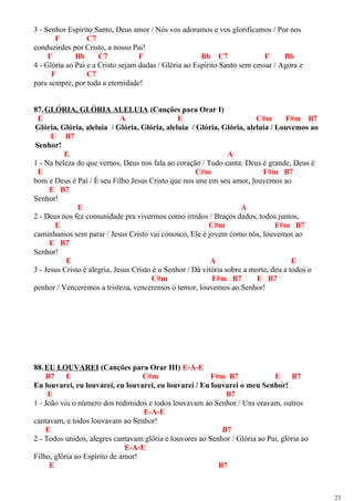 3 - Senhor Espírito Santo, Deus amor / Nós vos adoramos e vos glorificamos / Por nos
F C7
conduzirdes por Cristo, a nosso Pai!
F Bb C7 F Bb C7 F Bb
4 - Glória ao Pai e a Cristo sejam dadas / Glória ao Espírito Santo sem cessar / Agora e
F C7
para sempre, por toda a eternidade!
87.GLÓRIA, GLÓRIA ALELUIA (Canções para Orar I)
E A E C#m F#m B7
Glória, Glória, aleluia / Glória, Glória, aleluia / Glória, Glória, aleluia / Louvemos ao
E B7
Senhor!
E A
1 - Na beleza do que vemos, Deus nos fala ao coração / Tudo canta: Deus é grande, Deus é
E C#m F#m B7
bom e Deus é Pai / É seu Filho Jesus Cristo que nos une em seu amor, louvemos ao
E B7
Senhor!
E A
2 - Deus nos fez comunidade pra vivermos como irmãos / Braços dados, todos juntos,
E C#m F#m B7
caminhamos sem parar / Jesus Cristo vai conosco, Ele é jovem como nós, louvemos ao
E B7
Senhor!
E A E
3 - Jesus Cristo é alegria, Jesus Cristo é o Senhor / Dá vitória sobre a morte, deu a todos o
C#m F#m B7 E B7
penhor / Venceremos a tristeza, venceremos o temor, louvemos ao Senhor!
88.EU LOUVAREI (Canções para Orar III) E-A-E
B7 E C#m F#m B7 E B7
Eu louvarei, eu louvarei, eu louvarei, eu louvarei / Eu louvarei o meu Senhor!
E B7
1 - João viu o número dos redimidos e todos louvavam ao Senhor / Uns oravam, outros
E-A-E
cantavam, e todos louvavam ao Senhor!
E B7
2 - Todos unidos, alegres cantavam glória e louvores ao Senhor / Glória ao Pai, glória ao
E-A-E
Filho, glória ao Espírito de amor!
E B7
23
 