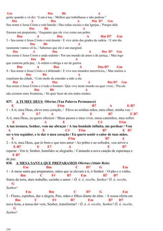 Gm Dm Bb A
gente quando o vê diz: “é um à toa, / Melhor que trabalhasse e não pedisse.”
Dm A Dm A Dm D7 Gm
Seu nome é Jesus Cristo e está banido / Das rodas sociais e das Igrejas, / Porque dele
Dm Bb A
fizeram um prepotente, / Enquanto que ele vive como um pobre.
Dm A Dm A Dm D7 Gm
3 - Seu nome é Jesus Cristo e está doente / E vive atrás das grades da cadeia. / E nós tão
Dm Bb A
raramente vamos vê-lo, / Sabemos que ele é um marginal.
Dm A Dm A Dm D7 Gm
Seu nome é Jesus Cristo e anda sedento / Por um mundo de amor e de justiça, / Mas logo
Dm Bb A
que contesta pela paz, / A ordem o obriga a ser de guerra.
Dm A Dm A Dm D7 Gm
4 - Seu nome é Jesus Cristo e é difamado / E vive nos imundos meretrícios, / Mas muitos o
Dm Bb A
expulsam da cidade, / Com medo de estender a mão a ele.
Dm A Dm A Dm D7 Gm
Seu nome é Jesus Cristo e é todo o homem / Que vive neste mundo ou quer viver, / Pra ele
Dm Bb A
não existem mais fronteiras, / Só quer fazer de nós todos irmãos.
837. A TI MEU DEUS Ofertas (Tua Palavra Permanece)
E F#m B7 A E-B7
1 - A ti, meu Deus, elevo meu coração, / Elevo as minhas mãos, meu olhar, minha voz. /
E E7 A E B7 E B7
A ti, meu Deus, eu quero oferecer / Meus passos e meu viver, meus caminhos, meu sofrer.
E A E C# F#m
A tua ternura, Senhor, vem me abraçar / A tua bondade infinita, me perdoar / Vou
A E C# F#m B7 E B7
ser o teu seguidor, e te dar o meu coração / Eu quero sentir o calor de tuas mãos.
E F#m B7 A
2 - A ti, meu Deus, que és bom e que tens amor / Ao pobre e ao sofredor, vou servir e
E-B7 E E7 A E B7
esperar. / Em ti, Senhor, humildes se alegrarão, / Cantando a nova canção de esperança e
E B7
de paz.
838. A MESA SANTA QUE PREPARAMOS Ofertas (Almir Reis)
Em Bm C D7 G Em
1 - A mesa santa que preparamos, mãos que se elevam a ti, ó Senhor. / O pão e o vinho,
Bm C F# B7 Em B7 D7
frutos da terra, duro trabalho, carinho e amor: / Ô, ô, ô, recebe, Senhor! Ô, ô, recebe,
G
Senhor!
Em Bm C D7 G Em
2 - Flores, espinhos, dor e alegria, Pais, mães e filhos diante do altar. / A nossa oferta em
Bm C F# B7 Em B7 D7
nova festa, a nossa dor vem, Senhor, transformar! / Ô, ô, ô, recebe, Senhor! Ô, ô, recebe,
G
Senhor!
230
 
