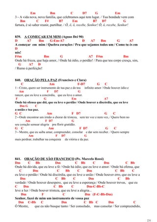 Em Bm C D7 G Em
3 - A vida nova, nova família, que celebramos aqui tem lugar. / Tua bondade vem com
Bm C F# B7 Em B7 D7 G
fartura, é só saber reunir, partilhar. / Ô, ô, ô, recebe, Senhor! Ô, ô, recebe, Senhor!
839. A COMEÇAR EM MIM (Agnus Dei 90)
D A7 Bm G-Em-A7 D A7 Bm G A7
A começar em mim / Quebra corações / Pra que sejamos todos um / Como tu és em
D
nós!
F#m Bm G A7 F#m Bm
Onde há frieza, que haja amor, / Onde há ódio, o perdão! / Para que teu corpo cresça, sim,
G A7 D
/ Rumo à perfeição!
840. ORAÇÃO PELA PAZ (Francisco e Clara)
C Am F-D7 G C
1 - Cristo, quero ser instrumento de tua paz e do teu infinito amor / Onde houver ódio e
Am F D7 G
rancor, que eu leve a concórdia, que eu leve o amor.
F G Em A7
Onde há ofensa que dói, que eu leve o perdão / Onde houver a discórdia, que eu leve
Dm G C
a união e tua paz.
G C Am F D7 G C
2 - Onde encontrar um irmão a chorar de tristeza, sem ter voz e nem vez, / Quero bem no
Am F D7 G
seu coração semear alegria pra florir gratidão.
G C Am F D7 G C
3 - Mestre, que eu saiba amar, compreender, consolar e dar sem receber. / Quero sempre
Am F D7 G
mais perdoar, trabalhar na conquista da vitória e da paz.
841. ORAÇÃO DE SÃO FRANCISCO (Pe. Marcelo Rossi)
Dm C Bb Dm C Bb C Dm C Bb
Onde há dúvida, que eu leve a fé / Onde há ódio, que eu leve o amor / Onde há ofensa, que
C Dm C Bb C Dm C Bb C
eu leve o perdão / Onde há discórdia, que eu leve a união / Onde houver erro, que eu leve a
Dm C Bb C Dm C Bb
verdade / Onde houver desespero, que eu leve a esperança / Onde houver trevas, que eu
C Dm C Bb C Dm-C-Bb-C
leve a luz / Onde houver tristeza, que eu leve a alegria...
Dm F C Dm (F-C-Bb-Dm)
Senhor, fazei de mim um instrumento de vossa paz
Dm C-Bb C Dm C Bb C Dm C
Ó Mestre, que eu não busque tanto / Ser consolado, mas consolar / Ser compreendido,
231
 