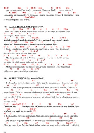 Bb C Dm C Bb C Dm C Bb C Dm
mas compreender / Ser amado, mas amar / Porque é dando que se recebe / É
C Bb C Dm C Bb C Dm C Bb
esquecendo que se encontra / É perdoando que se encontra o perdão / E é morrendo que
C Dm-C-Bb-C
se ressuscita para a vida eterna...
842. AONDE IREMOS NÓS (Agnus Dei 95)
A E F#m A7 D A E A E F#m
1 - Esta é a Ceia do Pai, vinde todos tomai o alimento eterno. / Hoje desejo saciar vossa
A7 D A E A A7
fome de paz, / Acolhei-me no coração.
D E C#7 F#m Bm E A A7 D
Aonde iremos nós? Aonde iremos nós? / Tu tens palavra de vida e amor! / Aonde
E C#7 F#m Bm E A
iremos nós? Somos todos teus! / Tu és o verdadeiro Santo de Deus!
E A E F#m A7 D A E A E F#m
2 - Toda a verdade falei, feito Pão eu deixei o meu Corpo na mesa. / Hoje desejo estar
A7 D A E A A7
outra vez entre vós, acolhei-me no coração.
E A E F#m A7 D A E A E
3 - Meu Sangue deixei ficar feito Vinho no altar, quem beber tem a vida. / Hoje desejo
F#m A7 D A E A A7
unir todos vós, vinde a mim, acolhei-me no coração.
E A E F#m A7 D A E A E F#m
4 - Minha promessa cumpri, teus pecados remi, preparai o caminho. / Hoje desejo fazer
A7 D A E A A7
minha Igreja crescer, acolhei-me no coração.
843. OLHAI POR NÓS (Pe. Antonio Maria)
C E7 F D7
1 - Senhor, olhai por todos desse chão, / Pelos que têm bom coração, / Senhor, olhai, olhai,
G C E7 F D7
Senhor! / Olhai pelos que nascem e também / Pelos que partem, são saudade, / Vão morar
G F G Em A7 Dm G
noutro lugar, / Olhai por quem acorda bem mais cedo, / Vai à luta e não tem medo de suar
Gm-C7 F G Em A7 Dm
pelo seu pão, / Olhai por quem se entrega a vida inteira, / Sob chuva, sol, poeira, e sempre
G C G
faz uma oração.
C G Am Am/C F C F F G Em A7
Olhai por nós! Olhai por nós! / Estenda sua mão e seu carinho, meu Senhor, fique
Dm G Gm-C7
pertinho, vem ouvir nossa canção. (C)
G C E7 F D7 G
2 - Senhor, olhai por todas as crianças / Que carregam esperanças, nunca sabem dizer não.
C E7 F D7 G
/ Olhai por este ar que respiramos / E por tudo que plantamos nesta terra de ninguém. /
F G Em A7 Dm G Gm-C7 F
Olhai por esses rios e florestas / Onde tudo é tanta festa, onde o céu é mais azul. / Olhai os
232
 