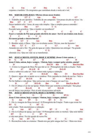 G Em A7 Dm G C G
viajantes e também / Os imigrantes que caminham desde o norte até o sul.
844. SERVIR COM JESUS Ofertas (Jesus nosso Irmão)
C G7 C Am Dm G7
1 - Trabalho de um operário / Trabalho de um camponês / Um pouco de pão na mesa / As
Dm G7 C C7 F G7 C
forças também refez / Jesus, de uma vida simples / Que o simples passa a entender /
Am Dm G7 C G
Esconde tanta grandeza / Que o mundo vai reconhecer!
C G C F G C G C
Fazer a vontade do Pai num grande ofertório de amor / Servir aos irmãos com Jesus:
F C G C G
Eis nosso grande e sincero louvor!
C G7 C Am Dm G7
2 - Bendito sejais, ó Deus, / Que vos revelastes assim / Divino, mas tão humano /
Dm G7 C C7 F G7 C Am
Amando-nos até o fim / Na gota de água ao vinho / Queremos nos entregar / Na grande
Dm G7 C G
oferenda viva / Que em vida vai se transformar.
845. JESUS CRISTO, ONTEM, HOJE E SEMPRE (Jesus Cristo ontem...)
D G D A7 D A7 D
Jesus Cristo, ontem, hoje e sempre, / Ontem, hoje e sempre pelos séculos, amém!
D A7 D-G-D Bm F# Bm-Em-Bm
1 - Cristo é a imagem de Deus Pai que não se vê / Primogênito de toda a criação / Nele
D A7 D-A-D D A7 D-G-D
existe e sobrevive cada ser / Nele vemos toda a graça e redenção.
D A7 D-G-D Bm F# Bm-Em-Bm
2 - Quem o segue não se perde ou se condena / Pois caminha no clarão da sua luz / Nele o
D A7 D-A-D D A7 D-G-D
Pai fez habitar a vida plena / Que jorrou-nos com o Sangue em sua Cruz.
D A7 D-G-D Bm F# Bm-Em-Bm D
3 - Ele é Cabeça e Luz da sua Igreja / Pedra firme que sustenta a construção / Sua graça
A7 D-A-D D A7 D-G-D
nos dê força e nos proteja / Pois só nele alcançaremos salvação.
846. JESUS CRISTO ONTEM, HOJE E SEMPRE (Aleluia)
G C G C G D7-G
Jesus Cristo ontem, hoje e sempre / Ontem, hoje e sempre, aleluia!
G Am D7 G D7 C G Am
1 - Ele é a imagem do Deus invisível / O Primogênito da Criação / Tudo o que existe foi
D7 G C D7 G
nele criado / Nele encontramos a redenção.
G Am D7 G D7 C G Am
2 - Ele é a Cabeça da Igreja, seu Corpo / O Primogênito entre os mortais / Que nele habite
D7 G C D7 G
a vida mais plena / Foi do agrado de nosso Pai.
G Am D7 G D7 C G Am
3 - Reconciliou todas as criaturas / Dando-nos paz pelo sangue da Cruz / Deus nos tirou
233
 
