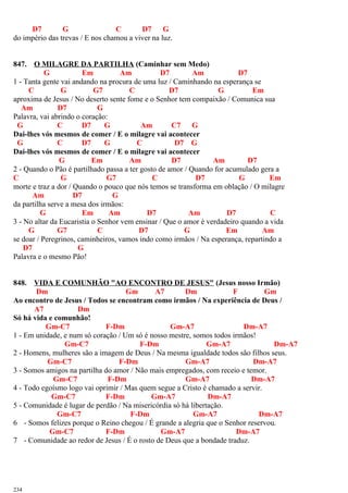 D7 G C D7 G
do império das trevas / E nos chamou a viver na luz.
847. O MILAGRE DA PARTILHA (Caminhar sem Medo)
G Em Am D7 Am D7
1 - Tanta gente vai andando na procura de uma luz / Caminhando na esperança se
C G G7 C D7 G Em
aproxima de Jesus / No deserto sente fome e o Senhor tem compaixão / Comunica sua
Am D7 G
Palavra, vai abrindo o coração:
G C D7 G Am C7 G
Dai-lhes vós mesmos de comer / E o milagre vai acontecer
G C D7 G C D7 G
Dai-lhes vós mesmos de comer / E o milagre vai acontecer
G Em Am D7 Am D7
2 - Quando o Pão é partilhado passa a ter gosto de amor / Quando for acumulado gera a
C G G7 C D7 G Em
morte e traz a dor / Quando o pouco que nós temos se transforma em oblação / O milagre
Am D7 G
da partilha serve a mesa dos irmãos:
G Em Am D7 Am D7 C
3 - No altar da Eucaristia o Senhor vem ensinar / Que o amor é verdadeiro quando a vida
G G7 C D7 G Em Am
se doar / Peregrinos, caminheiros, vamos indo como irmãos / Na esperança, repartindo a
D7 G
Palavra e o mesmo Pão!
848. VIDA E COMUNHÃO "AO ENCONTRO DE JESUS" (Jesus nosso Irmão)
Dm Gm A7 Dm F Gm
Ao encontro de Jesus / Todos se encontram como irmãos / Na experiência de Deus /
A7 Dm
Só há vida e comunhão!
Gm-C7 F-Dm Gm-A7 Dm-A7
1 - Em unidade, e num só coração / Um só é nosso mestre, somos todos irmãos!
Gm-C7 F-Dm Gm-A7 Dm-A7
2 - Homens, mulheres são a imagem de Deus / Na mesma igualdade todos são filhos seus.
Gm-C7 F-Dm Gm-A7 Dm-A7
3 - Somos amigos na partilha do amor / Não mais empregados, com receio e temor.
Gm-C7 F-Dm Gm-A7 Dm-A7
4 - Todo egoísmo logo vai oprimir / Mas quem segue a Cristo é chamado a servir.
Gm-C7 F-Dm Gm-A7 Dm-A7
5 - Comunidade é lugar de perdão / Na misericórdia só há libertação.
Gm-C7 F-Dm Gm-A7 Dm-A7
6 - Somos felizes porque o Reino chegou / É grande a alegria que o Senhor reservou.
Gm-C7 F-Dm Gm-A7 Dm-A7
7 - Comunidade ao redor de Jesus / É o rosto de Deus que a bondade traduz.
234
 