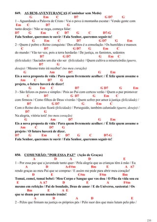 849. AS BEM-AVENTURANÇAS (Caminhar sem Medo)
G Em C D7 G D7 G
1 - Aguardando a Palavra de Cristo / Vai o povo à montanha escutar / Vendo gente com
Em C D7 G
tanto desejo / Não se nega, começa falar:
D7 G Em C D7 G C D7-G
Fala Senhor, queremos te ouvir / Fala Senhor, queremos seguir-te!
G Em C D7 G D7 G Em
2 - Quem é pobre o Reino conquista / Dos aflitos é a consolação / Os humildes e mansos
C D7 G D7 G Em C
do mundo / Vão ter vez, pois a terra herdarão / De justiça, os famintos, sedentos
D7 G D7 G Em C
(felicidade) / Saciados um dia vão ser (felicidade) / Quem cultiva a misericórdia (quero,
D7 G
desejo) / Mesmo trato irá receber! (no meu coração)
G Am D7 G Em
Eis a nova proposta de vida / Para quem livremente acolher: / É feliz quem assume o
Am C D7 G
projeto, o futuro haverá de dizer!
G Em C D7 G D7 G Em
3 - São felizes os puros e simples / Pois ao Pai com certeza verão / Quem a paz promover
C D7 G D7 G Em C
com firmeza / Como filhos de Deus viverão / Quem sofrer por amor à justiça (felicidade) /
D7 G D7 G Em C
Com o Reino dos céus ficará (felicidade) / Perseguido, também caluniado (quero, desejo) /
D7 G
Na alegria, vitória terá! (no meu coração)
G Am D7 G Em
Eis a nova proposta de vida / Para quem livremente acolher: / É feliz quem assume o
Am C D7 G
projeto / O futuro haverá de dizer.
D7 G Em C D7 G C D7-G
Fala Senhor, queremos te ouvir / Fala Senhor, queremos seguir-te!
850. COMUNHÃO: "POR ESSA PAZ" (Ação de Graças)
A D A D E
1 - Por essa paz que a juventude tanto quer / Pela alegria que as crianças têm à mão / Eu
A D A-F#m Bm E A A7
rendo graças ao meu Pai que se compraz / E assim me pede para abrir meu coração!
D E C#m F#m Bm
Tomai, comei, tomai bebei / Meu Corpo e Sangue que vos dou / O Pão da vida sou eu
E A A7 D E A F#m
mesmo em refeição / Pai de bondade, Deus de amor / E do Universo, sustentai / Os
Bm E A E
que se doam por um mundo irmão!
A D A D E
2 - Pelos que firmam na justiça os próprios pés / Pelo suor dos que mais lutam pelo pão /
235
 