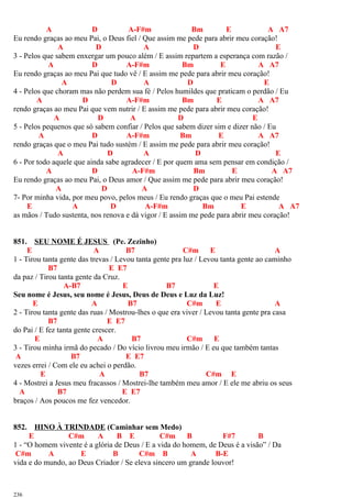 A D A-F#m Bm E A A7
Eu rendo graças ao meu Pai, o Deus fiel / Que assim me pede para abrir meu coração!
A D A D E
3 - Pelos que sabem enxergar um pouco além / E assim repartem a esperança com razão /
A D A-F#m Bm E A A7
Eu rendo graças ao meu Pai que tudo vê / E assim me pede para abrir meu coração!
A D A D E
4 - Pelos que choram mas não perdem sua fé / Pelos humildes que praticam o perdão / Eu
A D A-F#m Bm E A A7
rendo graças ao meu Pai que vem nutrir / E assim me pede para abrir meu coração!
A D A D E
5 - Pelos pequenos que só sabem confiar / Pelos que sabem dizer sim e dizer não / Eu
A D A-F#m Bm E A A7
rendo graças que o meu Pai tudo sustém / E assim me pede para abrir meu coração!
A D A D E
6 - Por todo aquele que ainda sabe agradecer / E por quem ama sem pensar em condição /
A D A-F#m Bm E A A7
Eu rendo graças ao meu Pai, o Deus amor / Que assim me pede para abrir meu coração!
A D A D
7- Por minha vida, por meu povo, pelos meus / Eu rendo graças que o meu Pai estende
E A D A-F#m Bm E A A7
as mãos / Tudo sustenta, nos renova e dá vigor / E assim me pede para abrir meu coração!
851. SEU NOME É JESUS (Pe. Zezinho)
E A B7 C#m E A
1 - Tirou tanta gente das trevas / Levou tanta gente pra luz / Levou tanta gente ao caminho
B7 E E7
da paz / Tirou tanta gente da Cruz.
A-B7 E B7 E
Seu nome é Jesus, seu nome é Jesus, Deus de Deus e Luz da Luz!
E A B7 C#m E A
2 - Tirou tanta gente das ruas / Mostrou-lhes o que era viver / Levou tanta gente pra casa
B7 E E7
do Pai / E fez tanta gente crescer.
E A B7 C#m E
3 - Tirou minha irmã do pecado / Do vício livrou meu irmão / E eu que também tantas
A B7 E E7
vezes errei / Com ele eu achei o perdão.
E A B7 C#m E
4 - Mostrei a Jesus meu fracassos / Mostrei-lhe também meu amor / E ele me abriu os seus
A B7 E E7
braços / Aos poucos me fez vencedor.
852. HINO À TRINDADE (Caminhar sem Medo)
E C#m A B E C#m B F#7 B
1 - “O homem vivente é a glória de Deus / E a vida do homem, de Deus é a visão” / Da
C#m A E B C#m B A B-E
vida e do mundo, ao Deus Criador / Se eleva sincero um grande louvor!
236
 