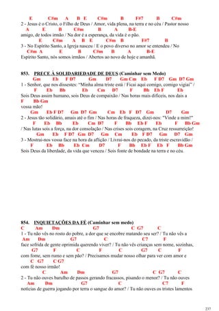 E C#m A B E C#m B F#7 B C#m
2 - Jesus é o Cristo, o Filho de Deus / Amor, vida plena, na terra e no céu / Pastor nosso
A E B C#m B A B-E
amigo, de todos irmão / Na dor é a esperança, da vida é o pão.
E C#m A B E C#m B F#7 B
3 - No Espírito Santo, a Igreja nasceu / E o povo diverso no amor se entendeu / No
C#m A E B C#m B A B-E
Espírito Santo, nós somos irmãos / Abertos ao novo de hoje e amanhã.
853. PRECE À SOLIDARIEDADE DE DEUS (Caminhar sem Medo)
Gm Eb F D7 Gm D7 Gm Cm Eb F D7 Gm D7 Gm
1 - Senhor, que nos dissestes: “Minha alma triste está / Ficai aqui comigo, comigo vigiai” /
F Eb Bb Eb Cm D7 F Bb Eb F Eb
Sois Deus assim humano, sois Deus de compaixão / Nas horas mais difíceis, nos dais a
F Bb Gm
vossa mão!
Gm Eb F D7 Gm D7 Gm Cm Eb F D7 Gm D7 Gm
2 - Jesus tão solidário, amais até o fim / Nas horas de fraqueza, dizei-nos: "Vinde a mim!"
F Eb Bb Eb Cm D7 F Bb Eb F Eb F Bb Gm
/ Nas lutas sois a força, na dor consolação / Nas crises sois coragem, na Cruz ressurreição!
Gm Eb F D7 Gm D7 Gm Cm Eb F D7 Gm D7 Gm
3 - Mostrai-nos vossa face na hora da aflição / Livrai-nos do pecado, da triste escravidão /
F Eb Bb Eb Cm D7 F Bb Eb F Eb F Bb Gm
Sois Deus da liberdade, da vida que venceu / Sois fonte de bondade na terra e no céu.
854. INQUIETAÇÕES DA FÉ (Caminhar sem medo)
C Am Dm G7 C G7 C
1 - Tu não vês no rosto do pobre, a dor que se encobre matando seu ser? / Tu não vês a
Am Dm G7 C C7 F
face sofrida de gente oprimida querendo viver? / Tu não vês crianças sem nome, sozinhas,
G7 F C F C G7 C F
com fome, sem rumo e sem pão? / Precisamos mudar nosso olhar para ver com amor e
C G7 C G7
com fé nosso irmão!
C Am Dm G7 C G7 C
2 - Tu não ouves barulho de passos gerando fracassos, pisando o menor? / Tu não ouves
Am Dm G7 C C7 F
notícias de guerra jogando por terra o sangue do amor? / Tu não ouves os tristes lamentos
237
 