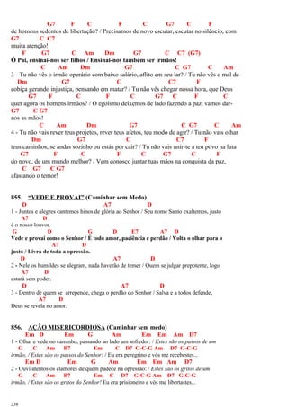 G7 F C F C G7 C F
de homens sedentos de libertação? / Precisamos de novo escutar, escutar no silêncio, com
G7 C C7
muita atenção!
F G7 C Am Dm G7 C C7 (G7)
Ó Pai, ensinai-nos ser filhos / Ensinai-nos também ser irmãos!
C Am Dm G7 C G7 C Am
3 - Tu não vês o irmão operário com baixo salário, aflito em seu lar? / Tu não vês o mal da
Dm G7 C C7 F
cobiça gerando injustiça, pensando em matar? / Tu não vês chegar nossa hora, que Deus
G7 F C F C G7 C F C
quer agora os homens irmãos? / O egoísmo deixemos de lado fazendo a paz, vamos dar-
G7 C G7
nos as mãos!
C Am Dm G7 C G7 C Am
4 - Tu não vais rever teus projetos, rever teus afetos, teu modo de agir? / Tu não vais olhar
Dm G7 C C7 F
teus caminhos, se andas sozinho ou estás por cair? / Tu não vais unir-te a teu povo na luta
G7 F C F C G7 C F
do novo, de um mundo melhor? / Vem conosco juntar tuas mãos na conquista da paz,
C G7 C G7
afastando o temor!
855. “VEDE E PROVAI” (Caminhar sem Medo)
D A7 D
1 - Juntos e alegres cantemos hinos de glória ao Senhor / Seu nome Santo exaltemos, justo
A7 D
é o nosso louvor.
G D G D E7 A7 D
Vede e provai como o Senhor / É todo amor, paciência e perdão / Volta o olhar para o
A7 D
justo / Livra de toda a opressão.
D A7 D
2 - Nele os humildes se alegram, nada haverão de temer / Quem se julgar prepotente, logo
A7 D
estará sem poder.
D A7 D
3 - Dentro de quem se arrepende, chega o perdão do Senhor / Salva e a todos defende,
A7 D
Deus se revela no amor.
856. AÇÃO MISERICORDIOSA (Caminhar sem medo)
Em D Em G Am Em Em Am D7
1 - Olhai e vede no caminho, passando ao lado um sofredor: / Estes são os passos de um
G C Am B7 Em C D7 G-C-G Am D7 G-C-G
irmão, / Estes são os passos do Senhor! / Eu era peregrino e vós me recebestes...
Em D Em G Am Em Em Am D7
2 - Ouvi atentos os clamores de quem padece na opressão: / Estes são os gritos de um
G C Am B7 Em C D7 G-C-G Am D7 G-C-G
irmão, / Estes são os gritos do Senhor! Eu era prisioneiro e vós me libertastes...
238
 