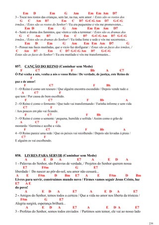 Em D Em G Am Em Em Am D7
3 - Tocai nos rostos das crianças, sem lar, na rua, sem amor: / Estes são os rostos dos
G C Am B7 Em C D7 G-C-G Am D7 G-C-G
irmãos, / Estes são os rostos do Senhor! / Eu era pequenino e vós me promovestes...
Em D Em G Am Em Em Am D7
4 - Senti o drama dos famintos, que vêem a vida a terminar: / Estes são os dramas dos
G C Am B7 Em C D7 G-C-G Am D7 G-C-G
irmãos, / Estes são os dramas do Senhor! / Eu tinha fome e sede e vós me socorrestes...
Em D Em G Am Em Em Am D7 G
5 - Pensai nas faces mutiladas, que o vício faz desfigurar: / Estas são as faces dos irmãos, /
C Am B7 Em C D7 G-C-G Am D7 G-C-G
Estas são as faces do Senhor! / Eu era mutilado e vós me transformastes...
857. CANÇÃO DO REINO (Caminhar sem Medo)
F C7 F Bb A C7
Ó Pai venha a nós, venha a nós o vosso Reino / De verdade, de justiça, este Reino de
F
paz e de amor!
F C7 F Bb
1 - O Reino é como um tesouro / Que alguém encontra escondido / Depois vende tudo o
A C7 F
que tem / Por causa do bem escolhido.
F C7 F Bb A
2 - O Reino é como o fermento / Que tudo vai transformando / Farinha informe e sem vida
C7 F
/ Aos poucos em pão vai ficando.
F C7 F Bb
3 - O Reino é como a semente / pequena, humilde e sofrida / Assim como o grão de
A C7 F
mostarda / Germina e acolhe a vida.
F C7 F Bb A
4 - O Reino parece uma rede / Que os peixes vai recolhendo / Depois são levadas à praia /
C7 F
E alguém os vai escolhendo.
858. LIVRES PARA SERVIR (Caminhar sem Medo)
A E D A E7 A E D A
1 - Palavras do Senhor, são Palavras de verdade, / Projetos do Senhor querem nossa
E7 F#m G E7
liberdade / Do nascer ao pôr-do-sol, seu amor não cessará...
A E F#m D Bm E7 A E F#m D Bm
Livres para servir, construímos mundo novo / Firmes vamos seguir Jesus Cristo, luz
E7 A E
do povo!
A E D A E7 A E D A E7
2 - Amigos do Senhor, temos todos a certeza / Que a vida no amor nos liberta da tristeza /
F#m G E7
Alegria surgirá, esperança brilhará...
A E D A E7 A E D A E7
3 - Profetas do Senhor, somos todos enviados / Partimos sem temor, ele vai ao nosso lado
239
 