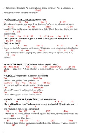 3 - Nós somos filhos de ti, Pai eterno, e tu nos criaste por amor / Nós te adoramos, te
E-A-E
bendizemos, e todos cantamos teu louvor!
89.NÃO SEI COMO LOUVAR-TE (Servo Fiel)
C G Am Em F C D7
Não sei como louvar-te, nem o que dizer, Senhor / Confio em teu olhar que me abre o
G C G Am Em F C D7
coração / Toma minha pobre vida que precisa só de ti / Quero dar-te meu louvor pelo que
G7 C (G)
fazes por mim.
C G Am Em F C D7 G C G Am Em F C
Glória, glória a Deus / Glória, glória a Jesus / Glória, glória a Deus / Glória ao
Dm-G7 C (G)
Espírito de Deus!
C G Am Em F C D7 G
Graças por tua Palavra, graças por teu amor / Graças por nossa Mãe, graças te dou, Senhor
C G Am Em F C D7 G7
/ Graças por meus irmãos, graças pelo perdão / Graças porque me queres junto de ti,
C (G)
Senhor!
90.AO NOME SOBRE TODO NOME Páscoa (Agnus Dei 94)
Dm Dm/C Bb A7 Gm C7 F-A7 Dm Dm/C Gm A7 Dm
Glória, glória (2x) - A Jesus, o Senhor, ao Cordeiro de Deus, ao Nome sobre todo nome!
(D7)
91.GLÓRIA Responsorial (Louvemos o Senhor I)
Cm Fm G-Cm
Glória a Deus, glória a Deus, glória ao Pai
Cm Fm G Cm Cm Bb-Cm Bb-Cm
A ele seja a glória / Aleluia, amém / Aleluia, amém!
Cm Fm G-Cm
Glória a Deus, glória a Deus, glória ao Filho...
Cm Fm G-Cm
Glória a Deus, glória a Deus, Espírito Santo...
92.GLÓRIA A DEUS LÁ NOS CÉUS! (Irmã Míria Kolling)
A D E A E A D
Glória a Deus lá nos céus / Todos os anjos cantam sua bondade / E entre nós, paz e
E A
bem / Pedem os homens de boa vontade!
F# Bm E7 A C#7 F#m
1 - Glória ao Pai Eterno, criador de tudo / É a glória do Senhor, vivermos sem temor / Não
B7 E7
como escravos, mas filhos livres.
F# Bm E7 A C#7 F#m
2 - Glória a Deus, o Filho, Salvador do mundo / É a glória do Senhor vivermos no amor /
B7 E7
24
 