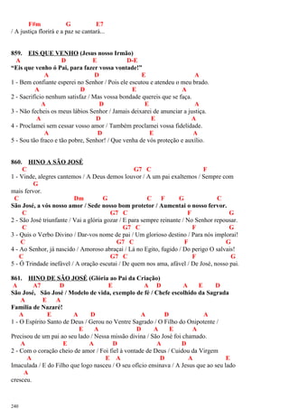 F#m G E7
/ A justiça florirá e a paz se cantará...
859. EIS QUE VENHO (Jesus nosso Irmão)
A D E D-E
“Eis que venho ó Pai, para fazer vossa vontade!”
A D E A
1 - Bem confiante esperei no Senhor / Pois ele escutou e atendeu o meu brado.
A D E A
2 - Sacrifício nenhum satisfaz / Mas vossa bondade quereis que se faça.
A D E A
3 - Não fecheis os meus lábios Senhor / Jamais deixarei de anunciar a justiça.
A D E A
4 - Proclamei sem cessar vosso amor / Também proclamei vossa fidelidade.
A D E A
5 - Sou tão fraco e tão pobre, Senhor! / Que venha de vós proteção e auxílio.
860. HINO A SÃO JOSÉ
C G7 C F
1 - Vinde, alegres cantemos / A Deus demos louvor / A um pai exaltemos / Sempre com
G
mais fervor.
C Dm G C F G C
São José, a vós nosso amor / Sede nosso bom protetor / Aumentai o nosso fervor.
C G7 C F G
2 - São José triunfante / Vai a glória gozar / E para sempre reinante / No Senhor repousar.
C G7 C F G
3 - Quis o Verbo Divino / Dar-vos nome de pai / Um glorioso destino / Para nós implorai!
C G7 C F G
4 - Ao Senhor, já nascido / Amoroso abraçai / Lá no Egito, fugido / Do perigo O salvais!
C G7 C F G
5 - Ó Trindade inefável / A oração escutai / De quem nos ama, afável / De José, nosso pai.
861. HINO DE SÃO JOSÉ (Glória ao Pai da Criação)
A A7 D E A D A E D
São José, São José / Modelo de vida, exemplo de fé / Chefe escolhido da Sagrada
A E A
Família de Nazaré!
A E A D A D A
1 - O Espírito Santo de Deus / Gerou no Ventre Sagrado / O Filho do Onipotente /
E A D A E A
Precisou de um pai ao seu lado / Nessa missão divina / São José foi chamado.
A E A D A D
2 - Com o coração cheio de amor / Foi fiel à vontade de Deus / Cuidou da Virgem
A E A D A E
Imaculada / E do Filho que logo nasceu / O seu ofício ensinava / A Jesus que ao seu lado
A
cresceu.
240
 