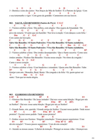 A E A D A D A
3 - Dormiu o sono dos justos / Nos braços da Mãe do Senhor / É o Patrono da Igreja / Com
E A D A E A
o seu testemunho e vigor / Com gesto de gratidão / Cantaremos em seu louvor.
862. SALVE, SÃO BENEDITO (Santos do Povo) C-G-C
C G C G C F C
1 - Viemos celebrar a festa / Dos pobres, com alegria / Dos negros da Irmandade / Do
D7 G C G C G C F C
povo da romaria / O santo que era humilde / Nos leva à oração / Com danças e com folia /
Dm G C G-C
Com cantos de louvação.
C G C G C F C D7 G
Salve São Benedito / O Santo Padroeiro / Viva São Benedito / O Santo cozinheiro.
C G C G C F C Dm G C G-C
Salve São Benedito / O Santo Padroeiro / Viva São Benedito / O Santo cozinheiro.
C G C G C F C D7
2 - Viemos celebrar a festa / Dos irmãos desamparados / Que o Santo socorria / Como seus
G C G C G C F C
irmãos amados / Piedoso São Benedito / Escuta nossa oração / No ritmo da congada /
Dm G C G-C
Canta o nosso coração.
C G C G C F C
3 - Viemos celebrar a festa / Com bandeiras e estandarte / Quem ama São Benedito / Sabe
D7 G C G C G C F
festejar com arte / Benedito, Benê, Bento / Da congada e da folia / Oi, quem quiser ser
C Dm G C G-C
santo / Tem que ter muita alegria.
863. GLORIOSO SÃO BENEDITO
E B7 E B7 E F#
1 - Glorioso São Benedito / De Jesus imitador / Dai-nos vossa santa bênção / Rogai por nós
B7 A B7 F#m B7 E (B7)
ao Senhor! / Dai-nos vossa santa bênção / Rogai por nós ao Senhor!
E B7 E F#
2 - Grande Santo, sim, querido / Grande amigo do Senhor / Escutai nosso pedido / Sede nosso
B7 A B7 F#m B7 E (B7)
protetor! / Escutai nosso pedido / Sede nosso protetor!
E B7 E
3 - Irmãos vossos nos fizemos / Singular consolação / Vossos passos seguiremos / Com
F# B7 A B7 F#m B7 E (B7)
devoto coração! / Vossos passos seguiremos / Com devoto coração!
E B7 E F#
4 - Atendei as nossas causas / Libertai da tentação / Protegei as nossas vidas / Alcançai-nos
241
 