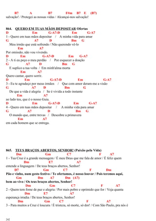 B7 A B7 F#m B7 E (B7)
salvação! / Protegei as nossas vidas / Alcançai-nos salvação!
864. QUERO EM TUAS MÃOS DEPOSITAR Ofertas
D Em G-A7-D Em G-A7
1 - Quero em tuas mãos depositar / A minha vida para amar
G A7 D Bm G
Meu irmão que está sofrendo / Não querendo vê-lo
Em A7
Por omissão, não vou vivendo.
D Em G-A7-D Em G-A7
2 - A ti eu peço o meu perdão / Por esquecer a doação
G A7 D Bm G
E suplico a tua volta / Em minh'alma morta
Em A7
Quero cantar, quero sorrir.
D Em G-A7-D Em G-A7
3 - Eu te agradeço por meus irmãos / Que com amor deram-me a visão
G A7 D Bm G
De que a vida é alegria / Se é vivida a todo instante
Em A7
ao lado teu, que é o nosso Guia.
D Em G-A7-D Em G-A7
4 - Quero em tuas mãos depositar / A minha vida para amar
G A7 D Bm G
O mundo que, entre trevas / Descobre a primavera
Em A7
em cada homem que se entrega.
865. TEUS BRAÇOS ABERTOS, SENHOR! (Paixão pela Vida)
Dm Gm C7 F A7
1 - Tua Cruz é a grande mensagem / É meu Deus que me fala de amor / É feliz quem
Dm E7 A7
entende a linguagem / De teus braços abertos, Senhor!
D7 Gm C7 F Dm
Pão e vinho, num gesto festivo / Te ofertamos, é nosso louvor / Pois teremos aqui,
Gm Dm A7 Dm (A7)
bem ao vivo / Os teus braços abertos, Senhor!
Dm Gm C7 F A7
2 - Quem tem fome de paz e alegria / Por mais pobre e oprimido que for / Veja quanta
Dm E7 A7
esperança irradia / De teus braços abertos, Senhor!
Dm Gm C7 F A7
3 - Para muitos a Cruz é loucura / É tristeza, só morte, só dor! / Com São Paulo, pra nós é
242
 