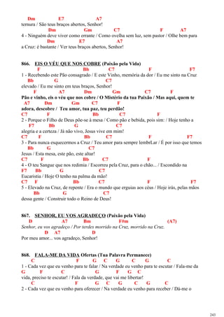 Dm E7 A7
ternura / São teus braços abertos, Senhor!
Dm Gm C7 F A7
4 - Ninguém deve viver como errante / Como ovelha sem luz, sem pastor / Olhe bem para
Dm E7 A7
a Cruz: é bastante / Ver teus braços abertos, Senhor!
866. EIS O VÉU QUE NOS COBRE (Paixão pela Vida)
F Bb C7 F F7
1 - Recebendo este Pão consagrado / E este Vinho, memória da dor / Eu me sinto na Cruz
Bb G C7
elevado / Eu me sinto em teus braços, Senhor!
F A7 Dm Gm C7 F
Pão e vinho, eis o véu que nos cobre / O Mistério da tua Paixão / Mas aqui, quem te
A7 Dm Gm C7 F
adora, descobre / Teu amor, tua paz, teu perdão!
C7 F Bb C7 F
2 - Porque o Filho de Deus põe-se à mesa / Como pão e bebida, pois sim: / Hoje tenho a
F7 Bb G C7
alegria e a certeza / Já não vivo, Jesus vive em mim!
C7 F Bb C7 F F7
3 - Para nunca esquecermos a Cruz / Teu amor para sempre lembrLar / É por isso que temos
Bb G C7
Jesus / Esta mesa, este pão, este altar!
C7 F Bb C7 F
4 - O teu Sangue que nos redimia / Escorreu pela Cruz, para o chão... / Escondido na
F7 Bb G C7
Eucaristia / Hoje O tenho na palma da mão!
C7 F Bb C7 F F7
5 - Elevado na Cruz, de repente / Era o mundo que erguias aos céus / Hoje irás, pelas mãos
Bb G C7
dessa gente / Construir todo o Reino de Deus!
867. SENHOR, EU VOS AGRADEÇO (Paixão pela Vida)
D A7 Bm F#m (A7)
Senhor, eu vos agradeço / Por terdes morrido na Cruz, morrido na Cruz.
D A7 D
Por meu amor... vos agradeço, Senhor!
868. FALA-ME DA VIDA Ofertas (Tua Palavra Permanece)
C F G C G C G C
1 - Cada vez que eu venho para te falar / Na verdade eu venho para te escutar / Fala-me da
G F C G F G C
vida, preciso te escutar! / Fala da verdade, que vai me libertar!
C F G C G C G C
2 - Cada vez que eu venho para oferecer / Na verdade eu venho para receber / Dá-me o
243
 