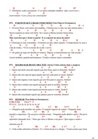 D G A7 D D7
3 - Ofertamos o pão sacramento / E as mãos calejadas também / Que constróem a
G A7 D
fraternidade / Com a força da comunidade!
872. PARTICIPAR É CRIAR COMUNHÃO (Tua Palavra Permanece)
D A D G D A D A
1 - O nosso Deus, com amor sem medida, / Chamou-nos à vida, nos deu muitos dons. /
D A D G D A D
Nossa resposta ao amor será feita / Se a nossa colheita mostrar frutos bons.
D A D A D
Mas é preciso que o fruto se parta / E se reparta na mesa do amor!
D A D G D A D A D
2 - Participar é criar comunhão, / Fermento no pão, saber repartir / Comprometer-se com a
A D G D A D
vida do irmão, / Viver a missão de se dar e servir.
D A D G D A D A
3 - Os grãos de trigo em farinha se tornam / Depois se transformam em vida no pão /
D A D G D A D
Assim também, quando participamos / Unidos criamos maior comunhão.
873. QUERO DAR DESTE MEU PÃO (Jesus Cristo ontem, hoje e sempre)
E A E B7 E
1 - Quero dar deste meu pão àquele que tem fome, para te alimentar, Senhor!
E A E B7 E
2 - Quero dar um copo de água àquele que tem sede para te saciar, Senhor!
E A E B7 E
3 - Quero dar alguma veste àquele que tem frio para te aquecer, Senhor!
E A E B7 E
4 - Quero dar a minha casa àquele peregrino para te acolher, Senhor!
E A E B7 E
5 - Quero dar minha visita àquele prisioneiro para te visitar, Senhor!
E A E B7 E
6 - Quero dar consolação àquele que padece para te consolar, Senhor!
874. SONHAR (Tua Palavra Permanece)
F-Bb-F-Dm Gm C7 F
Ô! ô! ô!... Lá, lá, iá, lá, lá, iá, la, iá!
F Bb C7 Bb F-C7 F
1 - Ninguém pode prender um sonho / E impedir alguém de sonhar./ Ninguém pode
Bb C7 Bb F F7 Bb
prender a esperança / De um povo sofrido a lutar. / Ninguém pode abafar o grito / Do povo
C7 F F7 Bb C7
oprimido clamando Javé. / Deus que salva e liberta o seu povo / Que ergue o caído e
F
alimenta sua fé.
F Bb C7 Bb F C7 F
2 - Todo sonho alimenta a história / E a vitória do povo a chegar. / Vamos juntos que neste
245
 