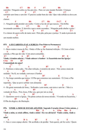 Bb C7 Bb F F7 Bb
caminho / Ninguém sobra ou fica pra trás. / Para ver este mundo florindo / Crianças
C7 F F7 Bb C7
sorrindo sem fome e sem dor / É preciso cuidar bem da vida / Que vida sofrida se eleva em
F
clamor.
F Bb C7 Bb F-C7 F
3 - Ninguém pode prender um sonho / Como a luz do sol que nasceu. / Ela brilha
Bb C7 Bb F F7 Bb
inventando caminhos / E desvela o que a noite escondeu. / Ninguém pode abafar o grito /
C7 F F7 Bb C7
E o clamor de quem sofre de tanto suor./ Pelo pão, pela paz e justiça / E anda à procura de
F
um mundo melhor.
875. A EUCARISTIA FAZ A IGREJA (Tua Palavra Permanece)
E A B7 E
1 - Bem-vindos à mesa do Pai, / Onde o Filho se faz fraternal refeição. / É Cristo a forte
A B7 E
comida, o Pão que dá vida / Com amor-comunhão.
E7 A B7 E B7 E
Vinde, ó irmãos adorar, / Vinde adorar o Senhor / A Eucaristia nos faz Igreja /
C#m F# B7
Comunidade de amor!
(B7) (E)
E A B7 E
2 - Partimos o único pão, / No altar refeição, ó mistério de amor. / Nós somos sinais de
A B7 E
unidade / Na fé, na verdade, convosco ó Senhor.
E A B7 E
3 - No longo caminho que temos / O Pão que comemos nos sustentará. / É Cristo o Pão
A B7 E
repartido, / Que ao povo sofrido vem alimentar.
E A B7 E
4 - Há gente morrendo de fome, / Sofrendo e sem nome, sem terra e sem lar. / Não é a
A B7 E
vontade de Deus, / Pois Jesus, Filho seu, quis por nós se doar.
E A B7 E A
5 - Queremos servir a Igreja, / Na plena certeza de nossa missão. / Vivendo na Eucaristia, /
B7 E
O Pão da alegria e da libertação.
876. VINDE A MIM SE ESTAIS AFLITOS Sagrado Coração (Jesus Cristo ontem...)
A Bm E A F#m Bm E
Vinde a mim, se estais aflitos, vinde a mim! / Eu vos aliviarei! Vinde a mim, vinde a
A
mim!
A D A B7 E A E
1 - Sou o vosso espaço aberto / De acolhida e de perdão / Sem querer, até fez certo / Quem
246
 