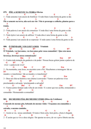 879. PÕE A SEMENTE NA TERRA Ofertas
A E A E A
1 - Toda semente é um anseio de frutificar / E todo fruto é uma forma da gente se dar.
A D A E
Põe a semente na terra, não será em vão / Não te preocupe a colheita, plantas para o
A
irmão.
A E A E A
2 - Toda palavra é um anseio de comunicar / E toda fala é uma forma da gente se dar.
A E A E A
3 - Todo tijolo é um anseio de edificar / E toda obra é uma forma da gente se dar.
A E A E A
4 - Todo poema é um anseio de se expressar / E todo canto é uma forma da gente se dar.
880. Ó TRINDADE, VOS LOUVAMOS Trindade
G D7 G D7 G D7
Ó Trindade, vos louvamos, vos louvamos pela vossa comunhão! / Que esta mesa
G D7 G
favoreça, favoreça nossa comunicação!
Bm C D7 Em D7
1 - Contra toda tentação da ganância e do poder / Nossas bocas gritem juntas a palavra de
G D7 G
viver / a palavra de viver!
G Bm C D7 Em
2 - Na montanha, com Jesus, no encontro com o Pai / Recebemos a mensagem: Ide ao
D7 G D7 G
mundo e o transformai / Ide ao mundo e o transformai!
G Bm C D7 Em
3 - Deus nos fala na história e nos chama à conversão / Vamos ser palavras vivas
D7 G D7 G
proclamando a salvação / proclamando a salvação!
G Bm C D7 Em D7
4 - Vamos juntos festejar cada volta de um irmão / E o amor que nos acolhe, restaurando a
G D7 G
comunhão / Restaurando a comunhão!
881. DO MESMO PÃO, DO MESMO VINHO (Ditos do Cotidiano)
D A G D
Comendo do mesmo pão, bebendo do mesmo vinho / Traçamos em comunhão a
A D
estrada, o mesmo caminho.
D A D G A D
1 - Assim se vai, nossa caminhada / O rumo é bem certo, bem perto, a hora é chegada.
D A D G A D
2 - É assim que se vive a doce alegria / De apostar no novo, de ver o povo liberto um dia.
248
 