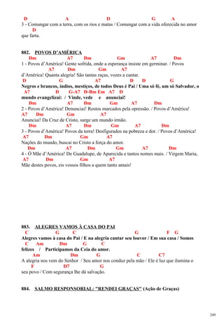 D A D G A
3 - Comungar com a terra, com os rios e matas / Comungar com a vida oferecida no amor
D
que farta.
882. POVOS D’AMÉRICA
Dm A7 Dm Gm A7 Dm
1 - Povos d’América! Gente sofrida, onde a esperança insiste em germinar. / Povos
A7 Dm Gm A7
d’América! Quanta alegria! São tantas raças, vozes a cantar.
D G A7 D D G
Negros e brancos, índios, mestiços, de todos Deus é Pai / Uma só fé, um só Salvador, o
A7 D G-A7 D-Bm Em A7 D
mundo evangelizai: / Vinde, vede e anunciai!
Dm A7 Dm Gm A7 Dm
2 - Povos d’América! Denunciai! Rostos marcados pela opressão. / Povos d’América!
A7 Dm Gm A7
Anunciai! Da Cruz de Cristo, surge um mundo irmão.
Dm A7 Dm Gm A7 Dm
3 - Povos d’América! Povos da terra! Desfigurados na pobreza e dor. / Povos d’América!
A7 Dm Gm A7
Nações do mundo, buscai no Cristo a força do amor.
Dm A7 Dm Gm A7 Dm
4 - Ó Mãe d’América! De Guadalupe, de Aparecida e tantos nomes mais. / Virgem Maria,
A7 Dm Gm A7
Mãe destes povos, eis vossos filhos a quem tanto amais!
883. ALEGRES VAMOS À CASA DO PAI
C G C G F G
Alegres vamos à casa do Pai / E na alegria cantar seu louvor / Em sua casa / Somos
C Am Dm G C
felizes / Participamos da Ceia do amor.
Am Dm G C C7
A alegria nos vem do Senhor / Seu amor nos conduz pela mão / Ele é luz que ilumina o
F D7 G
seu povo / Com segurança lhe dá salvação.
884. SALMO RESPONSORIAL: "RENDEI GRAÇAS" (Ação de Graças)
249
 