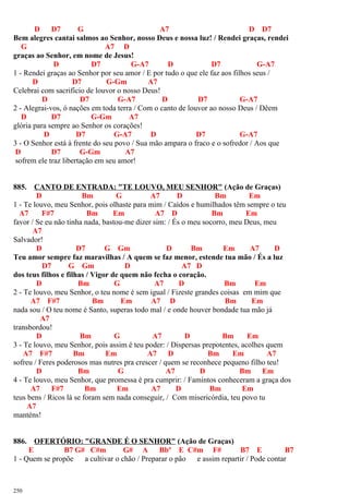 D D7 G A7 D D7
Bem alegres cantai salmos ao Senhor, nosso Deus e nossa luz! / Rendei graças, rendei
G A7 D
graças ao Senhor, em nome de Jesus!
D D7 G-A7 D D7 G-A7
1 - Rendei graças ao Senhor por seu amor / E por tudo o que ele faz aos filhos seus /
D D7 G-Gm A7
Celebrai com sacrifício de louvor o nosso Deus!
D D7 G-A7 D D7 G-A7
2 - Alegrai-vos, ó nações em toda terra / Com o canto de louvor ao nosso Deus / Dêem
D D7 G-Gm A7
glória para sempre ao Senhor os corações!
D D7 G-A7 D D7 G-A7
3 - O Senhor está à frente do seu povo / Sua mão ampara o fraco e o sofredor / Aos que
D D7 G-Gm A7
sofrem ele traz libertação em seu amor!
885. CANTO DE ENTRADA: "TE LOUVO, MEU SENHOR" (Ação de Graças)
D Bm G A7 D Bm Em
1 - Te louvo, meu Senhor, pois olhaste para mim / Caídos e humilhados têm sempre o teu
A7 F#7 Bm Em A7 D Bm Em
favor / Se eu não tinha nada, bastou-me dizer sim: / És o meu socorro, meu Deus, meu
A7
Salvador!
D D7 G Gm D Bm Em A7 D
Teu amor sempre faz maravilhas / A quem se faz menor, estende tua mão / És a luz
D7 G Gm D A7 D
dos teus filhos e filhas / Vigor de quem não fecha o coração.
D Bm G A7 D Bm Em
2 - Te louvo, meu Senhor, o teu nome é sem igual / Fizeste grandes coisas em mim que
A7 F#7 Bm Em A7 D Bm Em
nada sou / O teu nome é Santo, superas todo mal / e onde houver bondade tua mão já
A7
transbordou!
D Bm G A7 D Bm Em
3 - Te louvo, meu Senhor, pois assim é teu poder: / Dispersas prepotentes, acolhes quem
A7 F#7 Bm Em A7 D Bm Em A7
sofreu / Feres poderosos mas nutres pra crescer / quem se reconhece pequeno filho teu!
D Bm G A7 D Bm Em
4 - Te louvo, meu Senhor, que promessa é pra cumprir: / Famintos conheceram a graça dos
A7 F#7 Bm Em A7 D Bm Em
teus bens / Ricos lá se foram sem nada conseguir, / Com misericórdia, teu povo tu
A7
manténs!
886. OFERTÓRIO: "GRANDE É O SENHOR" (Ação de Graças)
E B7 G# C#m G# A Bbº E C#m F# B7 E B7
1 - Quem se propõe a cultivar o chão / Preparar o pão e assim repartir / Pode contar
250
 