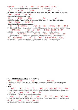 G# C#m G# A Bbº E C#m F#-B7 E B7
com a mão de Deus / Que sustenta os seus e sabe cumprir!
E B7 G# C#m G# A
Grande é o Senhor / Todo o Universo, a terra, o sol nos deu / Nos esperava quando
Bbº E C#m F# B7
amanheceu / Só nos pediu amor!
E B7 G# C#m G# A
Santo é o Senhor / Vem e oferece mesmo o Filho seu / Pra nos dizer que nunca
Bbº E C#m F# B7 E
se esqueceu / De nos doar seu amor!
E B7 G# C#m G# A Bbº E C#m F# B7 E
2 - Quem se fechar, esquecendo o irmão / Lhe negando o pão, e assim resistir / Vai se
B7 G# C#m G# A Bbº E C#m F#-B7 E B7
entender com a mão de Deus / Que sustenta os seus e sabe cumprir!
E B7 G# C#m G# A Bbº E C#m F# B7
3 - Quem se fizer contra essa opressão / Que destrói o irmão, e assim resistir /
E B7 G# C#m G# A Bbº E C#m F#-B7 E B7
Vai revelar qual a mão de Deus / Que sustenta os seus e sabe cumprir!
887. EIS O PÃO DA VIDA (J. R. Galvão)
Am Dm E7 Am Dm E7
Eis o Pão da Vida / Eis o Pão do Céu / Que alimenta o homem / Em marcha para
Am
Deus!
Am E G C Dm G E7 Am A7 Dm
1 - Um grande convite o Senhor nos fez / E a Igreja o repete a toda vez / Feliz quem ouve
G C Dm E7 Dm E7
e alegre vem / Trazendo consigo o amor que tem.
Am E G C Dm G E7 Am A7 Dm
2 - Um dia, por nós, o Senhor se deu / Do Sangue da Cruz o amor nasceu / E ainda hoje ele
G C Dm E7 Dm E7
dá vigor / Aos pobres, aos fracos, ao pecador.
251
 