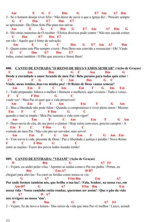 Am E G C Dm G E7 Am A7 Dm
3 - Se o homem deseja viver feliz / Não deixe de ouvir o que a Igreja diz: / Procure sempre
G C Dm E7 Dm E7
se aproximar / Do Deus feito Pão para nos salvar.
Am E G C Dm G E7 Am A7 Dm G
4 - Há várias maneiras de O receber / Efeitos diversos pode conter / Não nos suceda comer
C Dm E7 Dm E7
em vão / Aquilo que é fonte de salvação.
Am E G C Dm G E7 Am A7 Dm
5 - Quem come este Pão sempre viverá / Pois Deus nos convida a ressuscitar / Oh! Vinde
G C Dm E7 Dm E7
todos, comei também / O Pão que encerra o Sumo Bem!
888. CANTO DE ENTRADA "O REINO DE DEUS VAMOS SEMEAR" (Ação de Graças)
C Am Dm G C Am Dm G
Desde a eternidade o amor fecundo de meu Pai / Belo paraíso para todos quis criar /
C7 F G C Am Dm G C
Vinde, meus irmãos, dou-vos minha paz! / O Reino de Deus vamos semear!
Am Em F C Am Em F G Am Em
1 - Tudo preparado, faltava o melhor / Homens e mulheres, aqui vivereis / Tudo é vosso,
F C F Dm G C
vinde ver! / Meu Pai só quer que a vida preserveis!
Am Em F C Am Em F G Am
2 - Mas a liberdade não pode faltar / Quando o compromisso é viver pleno amor / Mesmo
Em F C F Dm G C
quando o mal se impõe / Meu Pai sustenta a vida com vigor!
Am Em F C Am Em F G Am
3 - Deus ouviu do céu, do seu povo o clamor / Hoje estou convosco, preciso cumprir / A
Em F C F Dm G C
vontade do meu Pai / Não vim pra ser servidor, mas servir!
Am Em F C Am Em F G Am Em
4 - Vim servir à vida, presente de Deus / Paz e liberdade e justiça e perdão / Novo Reino
F C F Dm G C
entre as nações / Fazer dos povos todos mundo irmão!
889. CANTO DE ENTRADA: "VEJAM" (Ação de Graças)
D Bm G A7 F#
1 - Vejam, eu andei pelas vilas / Apontei as saídas como o Pai me pediu / Portas, eu
Bm Em-A7 D D7
cheguei para abri-las / Eu curei as feridas como nunca se viu.
G A7 F#m Bm Em A7
Por onde formos também nós, que brilhe a tua luz! / Fala, Senhor, na nossa voz, em
Am-D7 G A7 F#m Bm Em
nossa vida / Nosso caminho então conduz, queremos ser assim! / Que o pão da vida
A7 D A7
nos revigore no nosso 'sim'.
D Bm G A7 F#
2 - Vejam, fiz de novo a leitura / Das raízes da vida que meu Pai vê melhor / Luzes, acendi
252
 