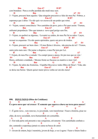 Bm Em-A7 D D7
com brandura / Para a ovelha perdida não medi meu suor.
D Bm G A7 F#
3 - Vejam, procurei bem aqueles / Que ninguém procurava e falei de meu Pai / Pobres, a
Bm Em-A7 D D7
esperança que é deles / Eu não quis ver escrava de um poder que retrai.
D Bm G A7 F#
4 – Vejam, semeei consciência / Nos caminhos do povo, pois o Pai quer assim / Tramas,
Bm Em-A7 D D7
enfrentei prepotência / Dos que temem o novo qual perigo sem fim.
D Bm G A7 F#
5 - Vejam, eu quebrei as algemas, / Levantei os caídos, do meu Pai fui as mãos / Laços,
Bm Em-A7 D D7
recusei os esquemas / Eu não quero oprimidos, quero um povo de irmãos.
D Bm G A7 F#
6 - Vejam, procurei ser bem claro: / O meu Reino é diverso, não precisa de rei! / Tronos,
Bm Em-A7 D D7
outro jeito mais raro / De juntar o disperso, o meu Pai tem por Lei.
D Bm G A7
7 -Vejam, do meu Pai a vontade / Eu cumpri passo a passo, foi pra isso que eu vim /
F# Bm Em-A7 D D7
Dores, enfrentei a maldade, / Mesmo frente ao fracasso eu mantive o meu 'sim'.
D Bm G A7 F#
8 - Vejam, fui além das fronteiras, / Espalhei Boa-nova: todos filhos de Deus! / Vida, não
Bm Em-A7 D D7
se deixe nas beiras / Quem quiser maior prova venha ser um dos meus!
890. POVO NOVO (Ditos do Cotidiano)
A E A E A
É o povo novo que vai crescer / É semente que espera a chuva na terra para nascer!
(D) (E) (A)
E A E
1 - É gente nova , vem renovar, é a juventude, vem transformar / Fazer a história, pisar no
A E A
chão, da nova sociedade, nova humanidade em comunhão.
A E A E
2 - Em toda parte está presente e nas conquistas, ativamente / Em caminhada combate a
A E A
dor, cantando a esperança jamais se cansa na busca do amor.
A E A E
3 - Jovem de ontem, hoje é memória, jovem de hoje, a vez é agora / Fazer o futuro lindo e
253
 