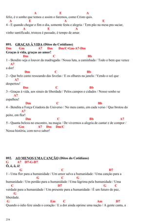 A E A
feliz, é o sonho que temos e assim o faremos, como Cristo quis.
A E A E
4 - E quando chegar o fim o dia, somente festa e alegria / Tem pão na mesa pra saciar,
A E A
vinho santificado, tristeza é passado, é tempo de amar.
891. GRAÇAS À VIDA (Ditos do Cotidiano)
Dm Gm A7 Dm Dm/C-Gm-A7-Dm
Graças à vida, graças ao amor!
Dm C Bb
1 - Bendito seja o louvor da madrugada / Nossa luta, a caminhada / Todo o bem que vence
A7
a dor!
Dm C Bb
2 - Que belo canto ressoando das favelas / E os olhares na janela / Vendo o sol que
A7
despertou!
Dm C Bb
3 - Graças à vida, aos sinais de liberdade / Pelos campos e cidades / Nosso sonho se
A7
espalhou!
Dm C Bb
4 - Bendita a Força Criadora do Universo / No meu canto, em cada verso / Que brotou do
A7
peito, em flor!
Dm C Bb A7
5 - Quanta beleza no encontro, na magia / De vivermos a alegria de cantar e de compor /
Gm A7 Dm Dm/C
Nossa história, com novo sabor!
892. AO MENOS UMA CANÇÃO (Ditos do Cotidiano)
G A7 D7-G-D7
Ô, ô, ô, ô!
G C D7
1 - Uma flor para a humanidade / Um amor salva a humanidade / Uma canção para a
G C G
humanidade / Um perdão para a humanidade / Uma lágrima pela humanidade / Uma
C D7 G C
verdade para a humanidade / Um presente para a humanidade / É um futuro de paz,
G
liberdade.
G Em C Am D7
Quando o ódio fere ainda o coração / E a dor ainda oprime uma nação / A gente canta, a
254
 