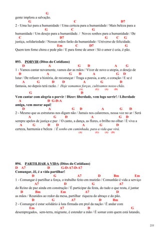 G
gente implora a salvação.
G C D7
2 - Uma luz para a humanidade / Uma certeza para a humanidade / Mais beleza para a
G C G
humanidade / Um desejo para a humanidade. / Novos sonhos para a humanidade / De
C D7 G C G
justiça, solidariedade / Nossas mãos farão da humanidade / Universo de felicidade.
Em C D7 G
Quem tem fome chora e pede pão / E para fome de amor / Só o amor é ceia, é pão.
893. PORVIR (Ditos do Cotidiano)
D A G D A G
1 - Vamos cantar novamente, vamos dar as mãos / Viver de novo a utopia, o desejo de
D A G D A G D
lutar / De refazer a história, de recomeçar / Traga a poesia, a arte, o coração / E se é
A G D D A G D
fantasia, no depois terá razão. / Hoje somamos forças, cultivamos nosso chão.
(A) (G) (A) (D)
G D
Vem cantar com alegria o porvir / Dizer: liberdade, vem logo sorrir! / Liberdade
A D G-D-A
amiga, vem morar aqui!
D A G D A G D
2 - Mesmo que as estruturas nos digam não / Jamais nos calaremos, nossa voz no ar / Será
A G D A G D
sempre apelos de justiça e paz / O canto, a dança, as flores, o brilho no olhar / É viva a
A G D D A G D
certeza, harmonia e beleza / É sonho em caminhada, para a vida que virá.
(A) (G) (A) (D)
894. PARTILHAR A VIDA (Ditos do Cotidiano)
D A7 D G-D-A7-D-A7
Comungar, êê, é a vida partilhar!
D G A7 D Bm Em
1 - Comungar é partilhar a força, o trabalho feito em mutirão / Comunhão é vida a serviço
A7 D G A7
do Reino de paz ainda em construção / É participar da festa, do tudo o que resta, é juntar
D Bm Em A7 D
as mãos / Reunidos ao redor da mesa, partilhar riqueza do abraço e do pão.
D G A7 D Bm
2 - Comungar é estar solidário à luta firmada em prol da nação / É andar com
Em A7 D G
desempregados, sem-terra, migrante, é estender a mão / É somar com quem está lutando,
255
 