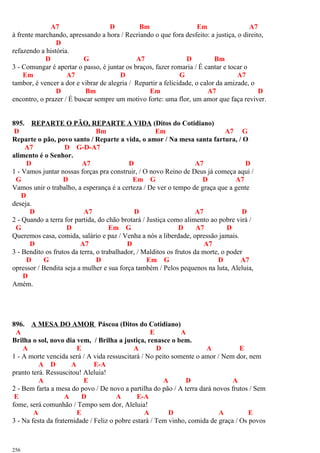 A7 D Bm Em A7
à frente marchando, apressando a hora / Recriando o que fora desfeito: a justiça, o direito,
D
refazendo a história.
D G A7 D Bm
3 - Comungar é apertar o passo, é juntar os braços, fazer romaria / É cantar e tocar o
Em A7 D G A7
tambor, é vencer a dor e vibrar de alegria / Repartir a felicidade, o calor da amizade, o
D Bm Em A7 D
encontro, o prazer / É buscar sempre um motivo forte: uma flor, um amor que faça reviver.
895. REPARTE O PÃO, REPARTE A VIDA (Ditos do Cotidiano)
D Bm Em A7 G
Reparte o pão, povo santo / Reparte a vida, o amor / Na mesa santa fartura, / O
A7 D G-D-A7
alimento é o Senhor.
D A7 D A7 D
1 - Vamos juntar nossas forças pra construir, / O novo Reino de Deus já começa aqui /
G D Em G D A7
Vamos unir o trabalho, a esperança é a certeza / De ver o tempo de graça que a gente
D
deseja.
D A7 D A7 D
2 - Quando a terra for partida, do chão brotará / Justiça como alimento ao pobre virá /
G D Em G D A7 D
Queremos casa, comida, salário e paz / Venha a nós a liberdade, opressão jamais.
D A7 D A7
3 - Bendito os frutos da terra, o trabalhador, / Malditos os frutos da morte, o poder
D G D Em G D A7
opressor / Bendita seja a mulher e sua força também / Pelos pequenos na luta, Aleluia,
D
Amém.
896. A MESA DO AMOR Páscoa (Ditos do Cotidiano)
A E A
Brilha o sol, novo dia vem, / Brilha a justiça, renasce o bem.
A E A D A E
1 - A morte vencida será / A vida ressuscitará / No peito somente o amor / Nem dor, nem
A D A E-A
pranto terá. Ressuscitou! Aleluia!
A E A D A
2 - Bem farta a mesa do povo / De novo a partilha do pão / A terra dará novos frutos / Sem
E A D A E-A
fome, será comunhão / Tempo sem dor, Aleluia!
A E A D A E
3 - Na festa da fraternidade / Feliz o pobre estará / Tem vinho, comida de graça / Os povos
256
 