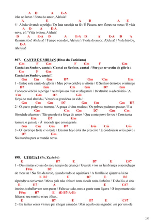 A D A E-A
irão se fartar / Festa do amor, Aleluia!
A E A D A E
4 - Ainda vivendo a peleja / Da luta nascida na fé / É Páscoa, tem flores na mesa / É vida
A D A E-A
nova, é! / Vida brotou, Aleluia!
D A E-A D A E-A D A E-A D A
Ressuscitou! Aleluia! / Tempo sem dor, Aleluia! / Festa do amor, Aleluia! / Vida brotou,
E-A
Aleluia!
897. CANTO DE MIRIAN (Ditos do Cotidiano)
Gm F Gm F Gm F Gm
Cantai ao Senhor, cantai / Cantai ao Senhor, cantai / Porque se vestiu de glória /
Cm F Gm
Cantai ao Senhor, cantai!
Gm Cm Gm D7 Gm Cm Gm
1 - Entoe este canto de glória / Meu povo celebre a vitória / O Senhor derrotou o inimigo
D7 Gm Cm Gm D7 Gm
Conosco venceu o perigo / As tropas no mar se afogaram / Destruído o adversário / A
Cm Gm D7 Gm
força do mal abatida / Venceu a grandeza da vida!
Gm Cm Gm D7 Gm Cm Gm D7
2 - O que o poderoso tramou / A graça divina mudou / Os pobres puderam passar / E a
Gm Cm Gm D7 Gm Cm
liberdade alcançar / Tão grande é a força do amor / Que a este povo livrou / Com tanta
Gm D7 Gm
ternura o guiaste / À morada que consagraste
Gm Cm Gm D7 Gm Cm Gm
3 - O teu braço forte e valente / Em nós hoje está tão presente / E conduzirás o teu povo /
D7 Gm
Na marcha para o mundo novo.
898. UTOPIA I (Pe. Zezinho)
E B7 E B7 E C#7
1 - Das muitas coisas do meu tempo de criança / Guardo vivo na lembrança o aconchego
F#m B7
de meu lar / No fim da tarde, quando tudo se aquietava / A família se ajuntava lá no
E B7 E B7 E B7
alpendre a conversar / Meus pais não tinham nem escola nem dinheiro / Todo dia, o ano
E E7 A E C#7
inteiro, trabalhavam sem parar / Faltava tudo, mas a gente nem ligava / O importante não
F#m B7 E (E-B7-A-E)
faltava: seu sorriso e seu olhar..
E B7 E B7 E C#7
2 - Eu tantas vezes vi meu pai chegar cansado / Mas aquilo era sagrado: um por um ele
257
 
