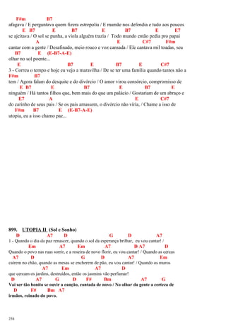 F#m B7
afagava / E perguntava quem fizera estrepolia / E mamãe nos defendia e tudo aos poucos
E B7 E B7 E B7 E E7
se ajeitava / O sol se punha, a viola alguém trazia / Todo mundo então pedia pro papai
A E C#7 F#m
cantar com a gente / Desafinado, meio rouco e voz cansada / Ele cantava mil toadas, seu
B7 E (E-B7-A-E)
olhar no sol poente...
E B7 E B7 E C#7
3 - Correu o tempo e hoje eu vejo a maravilha / De se ter uma família quando tantos não a
F#m B7
tem / Agora falam do desquite e do divórcio / O amor virou consórcio, compromisso de
E B7 E B7 E B7 E
ninguém / Há tantos filhos que, bem mais do que um palácio / Gostariam de um abraço e
E7 A E C#7
do carinho de seus pais / Se os pais amassem, o divórcio não viria, / Chame a isso de
F#m B7 E (E-B7-A-E)
utopia, eu a isso chamo paz...
899. UTOPIA II (Sol e Sonho)
D A7 D G D A7
1 - Quando o dia da paz renascer, quando o sol da esperança brilhar, eu vou cantar! /
Em A7 Em A7 D A7 D
Quando o povo nas ruas sorrir, e a roseira de novo florir, eu vou cantar! / Quando as cercas
A7 D G D A7 Em
caírem no chão, quando as mesas se encherem de pão, eu vou cantar! / Quando os muros
A7 Em A7 D
que cercam os jardins, destruídos, então os jasmins vão perfumar!
D A7 G D F# Bm A7 G
Vai ser tão bonito se ouvir a canção, cantada de novo / No olhar da gente a certeza de
D F# Bm A7
irmãos, reinado do povo.
258
 