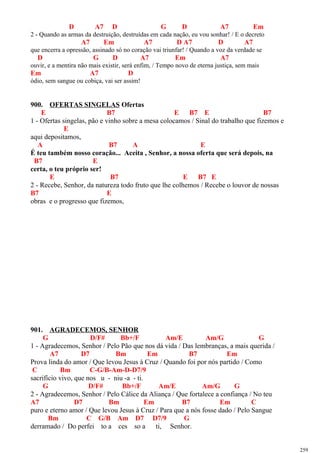 D A7 D G D A7 Em
2 - Quando as armas da destruição, destruídas em cada nação, eu vou sonhar! / E o decreto
A7 Em A7 D A7 D A7
que encerra a opressão, assinado só no coração vai triunfar! / Quando a voz da verdade se
D G D A7 Em A7
ouvir, e a mentira não mais existir, será enfim, / Tempo novo de eterna justiça, sem mais
Em A7 D
ódio, sem sangue ou cobiça, vai ser assim!
900. OFERTAS SINGELAS Ofertas
E B7 E B7 E B7
1 - Ofertas singelas, pão e vinho sobre a mesa colocamos / Sinal do trabalho que fizemos e
E
aqui depositamos,
A B7 A E
É teu também nosso coração... Aceita , Senhor, a nossa oferta que será depois, na
B7 E
certa, o teu próprio ser!
E B7 E B7 E
2 - Recebe, Senhor, da natureza todo fruto que lhe colhemos / Recebe o louvor de nossas
B7 E
obras e o progresso que fizemos,
901. AGRADECEMOS, SENHOR
G D/F# Bb+/F Am/E Am/G G
1 - Agradecemos, Senhor / Pelo Pão que nos dá vida / Das lembranças, a mais querida /
A7 D7 Bm Em B7 Em
Prova linda do amor / Que levou Jesus à Cruz / Quando foi por nós partido / Como
C Bm C-G/B-Am-D-D7/9
sacrifício vivo, que nos u - niu -a - ti.
G D/F# Bb+/F Am/E Am/G G
2 - Agradecemos, Senhor / Pelo Cálice da Aliança / Que fortalece a confiança / No teu
A7 D7 Bm Em B7 Em C
puro e eterno amor / Que levou Jesus à Cruz / Para que a nós fosse dado / Pelo Sangue
Bm C G/B Am D7 D7/9 G
derramado / Do perfei to a ces so a ti, Senhor.
259
 