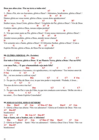 Deus nos altos céus / Paz na terra a todos nós!
D A A7 D
1 - Deus e Pai, nós vos louvamos, glória a Deus! / Adoramos, bendizemos, glória a Deus! /
D7 G D A7 D
Damos glória ao vosso nome, glória a Deus, vossos dons agradecemos!
D A A7 D D7
Senhor nosso, Jesus Cristo, glória a Deus! / Unigênito do Pai, glória a Deus! / Vós de Deus
G D A7 D
Cordeiro santo, glória a Deus, nossas culpas perdoai!
D A A7 D
2 - Vós que estais junto ao Pai, glória a Deus! / Como nosso intercessor, glória a Deus! /
D7 G D A7 D
Atendei nossos pedidos, glória a Deus, atendei nosso clamor!
D A A7 D D7
Vós somente sois o Santo, glória a Deus! / O Altíssimo Senhor, glória a Deus! / Com o
G D A7 D
Espírito Divino, glória a Deus, de Deus Pai no resplendor!
98.GLÓRIA SIDERAL (Pe. Zezinho)
C Dm G7 C C7
Em todo o Universo, glória a Deus / E no Planeta Terra, glória a Deus / Paz na ONU
F Fm C F7 C
e no meu País... / E que a humanidade seja mais feliz!
C Dm G7 C C7
1 - Nós te adoramos e louvamos, e te agradecemos, e te suplicamos / Teu imenso amor de
F Fm C G7 C
Pai... vai nos ensinar a cultivar a paz!
C Dm G7 C C7 F Fm
2 - Tu que és o Filho de Deus vivo, tu que tens poder e majestade / Piedade, ó Jesus...
C G7 C
Tira-nos da treva com a tua luz!
C Dm G7 C C7
3 - Tu que vens do Pai e vens do Filho, tu que nos conduzes com ternura / Brilhe em nós o
F Fm C G7 C
teu amor... És o Santo Espírito Consolador!
99.SOIS O SANTO, SOIS O SENHOR!
Dm Dm/C A7 Gm A7 Dm-A7 Dm Dm/C A7 Gm
1 - Glória a Deus nas alturas / Nós vos adoramos! / Glória ao Cordeiro de Deus / Nós vos
A7 Dm-D7
bendizemos!
Gm C7 F Bb Gm A7 Dm-D7
Sois o Santo, sois o Senhor, sois o Altíssimo!
Dm Dm/C A7 Gm A7 Dm-A7 Dm Dm/C A7 Gm
2 - Glória ao Espírito Santo / Nós vos adoramos! / Glória a Deus Uno e Trino / Nós vos
A7 Dm-D7
bendizemos!
26
 