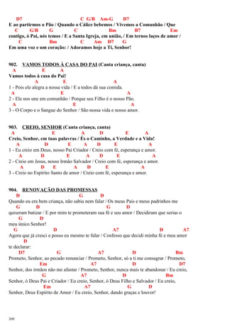 D7 C G/B Am-G D7
E ao partirmos o Pão / Quando o Cálice bebemos / Vivemos a Comunhão / Que
C G/B G C Bm B7 Em
contigo, ó Pai, nós temos / E a Santa Igreja, em união, / Em ternos laços de amor /
C Bm C Am D7 G
Em uma voz e um coração: / Adoramos hoje a Ti, Senhor!
902. VAMOS TODOS À CASA DO PAI (Canta criança, canta)
A E A
Vamos todos à casa do Pai!
A E A
1 - Pois ele alegra a nossa vida / E a todos dá sua comida.
A E A
2 - Ele nos une em comunhão / Porque seu Filho é o nosso Pão.
A E A
3 - O Corpo e o Sangue do Senhor / São nossa vida e nosso amor.
903. CREIO, SENHOR (Canta criança, canta)
A E A D E A
Creio, Senhor, em tuas palavras / És o Caminho, a Verdade e a Vida!
A D E A D E A
1 - Eu creio em Deus, nosso Pai Criador / Creio com fé, esperança e amor.
A D E A D E A
2 - Creio em Jesus, nosso Irmão Salvador / Creio com fé, esperança e amor.
A D E A D E A
3 - Creio no Espírito Santo de amor / Creio com fé, esperança e amor.
904. RENOVAÇÃO DAS PROMESSAS
D G D
Quando eu era bem criança, não sabia nem falar / Os meus Pais e meus padrinhos me
G D G D
quiseram batizar / E por mim te prometeram sua fé e seu amor / Decidiram que serias o
G D
meu único Senhor!
G D A7 D A7
Agora que já cresci e posso eu mesmo te falar / Confesso que decidi minha fé e meu amor
D
te declarar:
D7 G A7 D Bm
Prometo, Senhor, ao pecado renunciar / Prometo, Senhor, só a ti me consagrar / Prometo,
Em A7 D D7
Senhor, dos irmãos não me afastar / Prometo, Senhor, nunca mais te abandonar / Eu creio,
G A7 D Bm
Senhor, ó Deus Pai e Criador / Eu creio, Senhor, ó Deus Filho e Salvador / Eu creio,
Em A7 G D
Senhor, Deus Espírito de Amor / Eu creio, Senhor, dando graças e louvor!
260
 