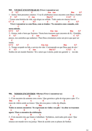 905. VIVER É ENCONTRAR-SE (Viver é encontrar-se)
C G7 C Em Am Dm G7
1 - Juntos, bem presentes estamos / E na fé celebramos nosso encontro com Deus e Senhor
F G7 C Am Dm G7 C-G7 C
/ Temos uma história da vida, seja alegre ou sofrida / Tudo canta em sincero louvor.
C7 F C G7 C F C G7
Viver é encontrar-se com Deus, com os irmãos / No encontro com o mundo, está
C
nossa missão.
G7 C G7 C Em Am Dm G7
2 - Gestos, todo o bem que fazemos / Nesta hora trazemos num encontro de fé, / Gratidão,
F G7 C Am Dm G7 C G7
passos, nos caminhos que andamos / Para Deus orientamos como um povo que quer ser
C
irmão.
G7 C G7 C Em Am Dm G7
3 - Tempo ocupado na lida, a serviço da vida / Corresponde ao que Deus quer de nós /
F G7 C Am Dm G7 C-G7 C
Sonhos de um mundo fraterno / Só o amor que é eterno, pode nos garantir e nos dar.
906. NOSSOS ENCONTROS Ofertas (Viver é encontrar-se)
A D A E
1 - É do encontro da semente com a terra / Que germina o grão de trigo para o pão / É o
Bm E A E A
ramo da videira unido ao tronco / Que dá uvas para o vinho da oblação.
A D Bm E
Todos os nossos encontros / Se expressam no vinho e no pão / Ao altar os trazemos
A E A
agora / Para o encontro da celebração.
A D A E
2 - É do encontro dos que lutam e trabalham / Solidários, motivados pelo amor / Que
Bm E A E A
renasce um mundo novo na justiça / Bem de acordo com os planos do Senhor.
261
 