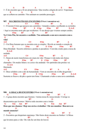 A D A E Bm
3 - É do encontro que a fé nos proporciona / Que resulta a alegria de servir / Esperanças
E A E A
que se colhem no caminho / Nos animam no caminho prosseguir.
907. NO CRISTO PÃO HÁ ENCONTRO (Viver é encontrar-se)
E C# F#m B7 A E
1 - O mesmo Cristo que passava nos caminhos / Amando a todos e acolhendo os excluídos
F#m B7 E C#m F#m B7 E-A-E
/ Aqui se encontra neste pão que recebemos / É seu desejo que vivamos sempre unidos.
F#m B7 E B7
No Cristo Pão, há encontro e acolhida / Nos animando a um novo encontro com a
E
vida!
A-E C# F#m B7 A
2 - Um Deus humano que se encontra com os simples / Revela ao mundo o coração de
E F#m B7 E C#m F#m B7
Deus-Bondade / Socorre enfermos e perdoa os pecadores / Convida a todos para a mesa da
E-A-E
unidade.
A-E C# F#m B7 A
3 - Sinais de morte transformou em sinais de vida / Porque à vida todos nós fomos
E F#m B7 E C#m F#m B7
chamados / Os mudos falam e os coxos vão andando / Os oprimidos das prisões vai
E-A-E
libertando.
A-E C# F#m B7 A E
4 - Deus solidário com a dor da humanidade / Vem ao encontro da ovelha desgarrada /
F#m B7 E C#m F#m B7 E-A-E
Sustenta os fracos e dá pão a quem tem fome / Chamando a todos a uma nova caminhada.
908. A GRAÇA DO ENCONTRO (Viver é encontrar-se)
G Am D7 C
1 - A graça deste encontro que fizemos / Anima nossa fé, nossa missão / Corrige os
D7 G
desencontros que tivemos / Motiva todo encontro com o irmão.
G Em Am D7 G Em Am D7
Deus que nos chamou / Hoje nos envia a trabalhar / Ele nos mandou / Boa-nova ao
G
mundo anunciar!
G Am D7 C
2 - Encontros que despertam esperança / São frutos deste encontro no Senhor / A Missa
D7 G
que levamos para a vida / Da vida faz um hino de louvor.
262
 