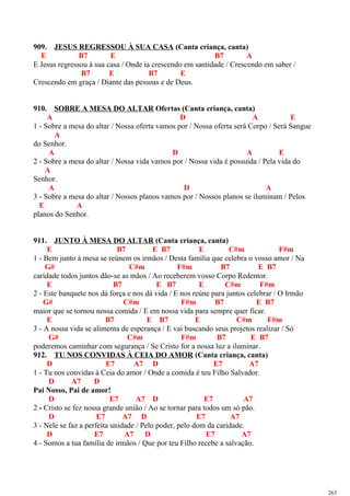 909. JESUS REGRESSOU À SUA CASA (Canta criança, canta)
E B7 E B7 A
E Jesus regressou à sua casa / Onde ia crescendo em santidade / Crescendo em saber /
B7 E B7 E
Crescendo em graça / Diante das pessoas e de Deus.
910. SOBRE A MESA DO ALTAR Ofertas (Canta criança, canta)
A D A E
1 - Sobre a mesa do altar / Nossa oferta vamos por / Nossa oferta será Corpo / Será Sangue
A
do Senhor.
A D A E
2 - Sobre a mesa do altar / Nossa vida vamos por / Nossa vida é possuída / Pela vida do
A
Senhor.
A D A
3 - Sobre a mesa do altar / Nossos planos vamos por / Nossos planos se iluminam / Pelos
E A
planos do Senhor.
911. JUNTO À MESA DO ALTAR (Canta criança, canta)
E B7 E B7 E C#m F#m
1 - Bem junto à mesa se reúnem os irmãos / Desta família que celebra o vosso amor / Na
G# C#m F#m B7 E B7
caridade todos juntos dão-se as mãos / Ao receberem vosso Corpo Redentor.
E B7 E B7 E C#m F#m
2 - Este banquete nos dá força e nos dá vida / E nos reúne para juntos celebrar / O Irmão
G# C#m F#m B7 E B7
maior que se tornou nossa comida / E em nossa vida para sempre quer ficar.
E B7 E B7 E C#m F#m
3 - A nossa vida se alimenta de esperança / E vai buscando seus projetos realizar / Só
G# C#m F#m B7 E B7
poderemos caminhar com segurança / Se Cristo for a nossa luz a iluminar.
912. TU NOS CONVIDAS À CEIA DO AMOR (Canta criança, canta)
D E7 A7 D E7 A7
1 - Tu nos convidas à Ceia do amor / Onde a comida é teu Filho Salvador.
D A7 D
Pai Nosso, Pai de amor!
D E7 A7 D E7 A7
2 - Cristo se fez nossa grande união / Ao se tornar para todos um só pão.
D E7 A7 D E7 A7
3 - Nele se faz a perfeita unidade / Pelo poder, pelo dom da caridade.
D E7 A7 D E7 A7
4 - Somos a tua família de irmãos / Que por teu Filho recebe a salvação.
263
 