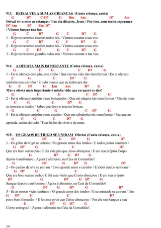 913. DEIXAI VIR A MIM AS CRIANÇAS (Canta criança, canta)
G D7 C-D7 G Bm Am D7 Am
Deixai vir a mim as crianças / Um dia disseste, Jesus / Por isso, com muita esperança
D7 Am B7 Em D7
/ Viemos buscar tua luz:
G C D7 G C D7 G
1 - Hoje novamente chamas todos nós / Viemos escutar a tua voz.
G C D7 G C D7 G
2 - Hoje novamente acolhes todos nós / Viemos escutar a tua voz.
G C D7 G C D7 G
3 - Hoje novamente guardas todos nós / Viemos escutar a tua voz.
914. A OFERTA MAIS IMPORTANTE (Canta criança, canta)
G C G C D7 G
1 - Eu te ofereço este pão, este vinho / Que em tua vida irás transformar / Eu te ofereço
C G C D7 G
também meu carinho / E tudo o mais que eu tenho pra dar.
G C D7 G Em Am D7 G
Mas a oferta mais importante é minha vida que eu quero te dar!
G C G C D7 G
2 - Eu te ofereço também meus brinquedos / Que em alegria irás transformar / Tira de mim
C G C D7 G
os temores e medos / Sabes que devo e preciso brincar.
G C G C D7 G
3 - Eu te ofereço também meus estudos / Que em sabedoria irás transformar / Faz que eu
C G C D7 G
aprenda, acima de tudo / Tuas lições de viver e de amar.
915. OS GRÃOS DE TRIGO SE UNIRAM Ofertas (Canta criança, canta)
G D7 G D7 G D7
1 - Os grãos de trigo se uniram / No grande amor dos irmãos / E todos juntos sentiram /
G D7 G C D7
Que era bom serem pão / E foi este pão que Jesus abençoou / E em seu próprio Corpo
G D7 G D7 G
depois transformou / Agora é alimento, na Ceia da Comunhão!
G D7 G D7 G D7
2 - Os cachos de uva se uniram / Com grande amor e carinho / E todos juntos sentiram /
G D7 G C
Que era bom serem vinho / E foi este vinho que Cristo abençoou / E em seu próprio
D7 G D7 G D7 G
Sangue depois transformou / Agora é alimento, na Ceia da Comunhão!
G D7 G D7 G D7
3 - Se as nossas vidas sentirem / O grande amor dos irmãos / E na amizade se unirem / Um
G D7 G C D7
povo bom formarão / E foi este povo que Cristo abençoou / Por ele seu Sangue e seu
G D7 G D7 G
Corpo entregou! / Agora o alimenta na Ceia da Comunhão!
264
 