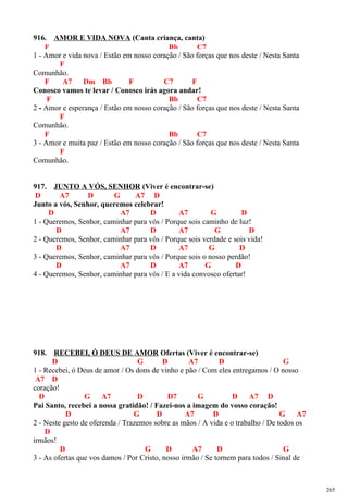 916. AMOR E VIDA NOVA (Canta criança, canta)
F Bb C7
1 - Amor e vida nova / Estão em nosso coração / São forças que nos deste / Nesta Santa
F
Comunhão.
F A7 Dm Bb F C7 F
Conosco vamos te levar / Conosco irás agora andar!
F Bb C7
2 - Amor e esperança / Estão em nosso coração / São forças que nos deste / Nesta Santa
F
Comunhão.
F Bb C7
3 - Amor e muita paz / Estão em nosso coração / São forças que nos deste / Nesta Santa
F
Comunhão.
917. JUNTO A VÓS, SENHOR (Viver é encontrar-se)
D A7 D G A7 D
Junto a vós, Senhor, queremos celebrar!
D A7 D A7 G D
1 - Queremos, Senhor, caminhar para vós / Porque sois caminho de luz!
D A7 D A7 G D
2 - Queremos, Senhor, caminhar para vós / Porque sois verdade e sois vida!
D A7 D A7 G D
3 - Queremos, Senhor, caminhar para vós / Porque sois o nosso perdão!
D A7 D A7 G D
4 - Queremos, Senhor, caminhar para vós / E a vida convosco ofertar!
918. RECEBEI, Ó DEUS DE AMOR Ofertas (Viver é encontrar-se)
D G D A7 D G
1 - Recebei, ó Deus de amor / Os dons de vinho e pão / Com eles entregamos / O nosso
A7 D
coração!
D G A7 D D7 G D A7 D
Pai Santo, recebei a nossa gratidão! / Fazei-nos a imagem do vosso coração!
D G D A7 D G A7
2 - Neste gesto de oferenda / Trazemos sobre as mãos / A vida e o trabalho / De todos os
D
irmãos!
D G D A7 D G
3 - As ofertas que vos damos / Por Cristo, nosso irmão / Se tornem para todos / Sinal de
265
 