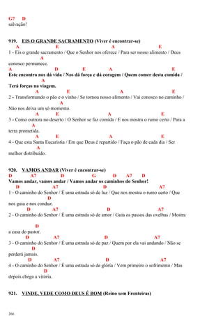 G7 D
salvação!
919. EIS O GRANDE SACRAMENTO (Viver é encontrar-se)
A E A E
1 - Eis o grande sacramento / Que o Senhor nos oferece / Para ser nosso alimento / Deus
A
conosco permanece.
A D E A E
Este encontro nos dá vida / Nos dá força e dá coragem / Quem comer desta comida /
A
Terá forças na viagem.
A E A E
2 - Transformando o pão e o vinho / Se tornou nosso alimento / Vai conosco no caminho /
A
Não nos deixa um só momento.
A E A E
3 - Como outrora no deserto / O Senhor se faz comida / E nos mostra o rumo certo / Para a
A
terra prometida.
A E A E
4 - Que esta Santa Eucaristia / Em que Deus é repartido / Faça o pão de cada dia / Ser
A
melhor distribuído.
920. VAMOS ANDAR (Viver é encontrar-se)
D A7 D G D A7 D
Vamos andar, vamos andar / Vamos andar os caminhos do Senhor!
D A7 D A7
1 - O caminho do Senhor / É uma estrada só de luz / Que nos mostra o rumo certo / Que
D
nos guia e nos conduz.
D A7 D A7
2 - O caminho do Senhor / É uma estrada só de amor / Guia os passos das ovelhas / Mostra
D
a casa do pastor.
D A7 D A7
3 - O caminho do Senhor / É uma estrada só de paz / Quem por ela vai andando / Não se
D
perderá jamais.
D A7 D A7
4 - O caminho do Senhor / É uma estrada só de glória / Vem primeiro o sofrimento / Mas
D
depois chega a vitória.
921. VINDE, VEDE COMO DEUS É BOM (Reino sem Fronteiras)
266
 