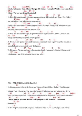 G Bm Am-D7-G Am D7 G Bm Am
Vinde, vede como Deus é bom / Porque Ele é nossa redenção / Vinde, vede como Deus
D7-G Am D7 G
é bom / Porque nos deu a libertação!
G E7 Am D7 C G
1 - Eis o Pão que constrói o homem, que promove a vida e nos leva a Deus / Eis o líder
E7-Am D7 G
que não aliena e que alimenta os amigos seus.
G E7 Am D7 C G
2 - Eis o Pão que nos equilibra e nos desenvolve de modo integral / É o Cristo que nos
E7 Am D7 G
fortalece para o crescimento do homem total.
G E7 Am D7 C G
3 - Este Pão não é subterfúgio de quem nesta lida foge do dever / Pois o Cristo só nos
E7 Am D7 G
enriquece se correspondermos ao seu querer.
G E7 Am D7 C G
4 - Nossa mente ganha mais saúde e a nossa vida muito mais vigor / Este Pão sustenta a
E7 Am D7 G
caminhada até nossa morada junto do Senhor.
G E7 Am D7 C G
5 - Eis aqui o Pão que enobrece o homem que é pobre mas ama o Senhor / O sorriso do
E7 Am D7 G
cristão alegre traz deste alimento todo o seu sabor.
922. PÃO PARTILHADO (Partilha)
D A
1 - Comungamos o Corpo de Cristo que é a memória do Filho e do Pai / Este Pão que
D
agora é Vida, é Carne, é Ceia, pra todos iguais / É alimento que nos sustenta, é a fé e o
D7 G G A7 D Bm Em A7 D(D7)
amor que vamos partilhar / Alimentados no Corpo e no Sangue de Cristo vamos caminhar!
G A7 F#m B7 Em A7
Graças, graças te damos Senhor! / Do pão partilhado no amor / Vamos nos
D D7
alimentar!
D A
2 - Eu dei para todos a vida, eu pus a comida no meio de vós / Comungar é um ato de
267
 