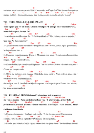 D D7
amor que une o povo no mesmo ideal. / Irmanados no Corpo de Cristo iremos lutar por um
G G A7 D Bm Em A7 D (D7)
mundo melhor: / Um mundo em que haja justiça, união, moradia, direitos iguais!
923. TODO AQUELE QUE CRÊ EM MIM
G D7 G C G-Em
Todo aquele que crê em mim / Um dia ressurgirá / E comigo então se assentará / À
Am D7 G
mesa do banquete de meu Pai.
B7 Em E7 Am Em
1 - Aos justos reunidos neste dia / O Cristo então dirá / “Oh, venham gozar as alegrias /
A7 D7
Que meu Pai lhes preparou!”
B7 Em E7 Am Em
2 - A fome muitas vezes me abateu / Fraqueza eu senti / Vocês, dando o pão que era seu /
A7 D7
Mais ganharam para si.
B7 Em E7 Am
3 - E quando eu pedi um copo d’água / Me deram com amor / E mais, consolaram minha
Em A7 D7
mágoa / Ao me verem sofredor.
B7 Em E7 Am Em
4 - Eu me lembro que também estive preso / Terrível solidão / Vocês aliviaram este peso /
A7 D7
Com a sua compreensão.
B7 Em E7 Am
5 - O frio me castigava sem piedade / Não tinha o que vestir / Num gesto de amor e de
Em A7 D7
bondade / Vocês foram me acudir.
B7 Em E7 Am Em
6 - Amigos, esta fé é verdadeira / Que leva para o céu / Aquele que a Deus a vida inteira /
A7 D7
No irmão sempre acolheu.
924. EU VIM AO MUNDO (Jesus Cristo ontem, hoje e sempre)
D G-D G-B7-Em Em-A7-Em
Eu vim ao mundo / Para que todos tenham vida / E a terra veja / A liberdade
D-A7-D D-A7-D D7 G-D-G D A7
prometida / Eu vim ao mundo / Fundar o reino da esperança / Trazer a todos / Amor
G-A7-D
e vida em abundância!
D G A7
1 - Eu sou o bom pastor / Conheço cada ovelha / A luz do meu amor / É como uma
D Bm Em A7 D Bm-A7-D
centelha / Que mostra o esplendor / Do Pai que o Filho espelha.
D G A7 D
2 - Eu vim para salvar / Eu sou a porta aberta / Por ela quem entrar / Do mundo se liberta /
268
 