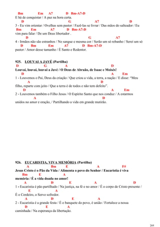 Bm Em A7 D Bm-A7-D
E há de conquistar / A paz na hora certa.
D G A7 D
3 - Eu vim orientar / Ovelhas sem pastor / Fazê-las se livrar / Das mãos do salteador / Eu
Bm Em A7 D Bm-A7-D
vim para falar / De um Deus libertador .
D G A7
4 - Irmãos não são estranhos / No sangue e mesma cor / Serão um só rebanho / Serei um só
D Bm Em A7 D Bm-A7-D
pastor / Amor desse tamanho / É Santo e Redentor.
925. LOUVAI A JAVÉ (Partilha)
D G A D
Louvai, louvai, louvai a Javé / O Deus de Abraão, de Isaac e Moisés!
D A Em
1 - Louvemos o Pai, Deus da criação / Que criou a vida, a terra, a nação / E disse: “Meu
A D
filho, reparte com jeito / Que a terra é de todos e não tem defeito”.
D A Em
2 - Louvemos também o Filho Jesus / O Espírito Santo que nos conduz / A estarmos
A D
unidos no amor e oração, / Partilhando a vida em grande mutirão.
926. EUCARISTIA, VIVA MEMÓRIA (Partilha)
A Bm E A F#
Jesus Cristo é o Pão da Vida / Alimenta o povo do Senhor / Eucaristia é viva
Bm E A
memória / É a vida doada no amor!
A D E A D
1 - Eucaristia é pão partilhado / Na justiça, na fé e no amor / É o corpo de Cristo presente /
E A
É o Cordeiro, o Servo sofredor.
A D E A
2 - Eucaristia é a grande festa / É o banquete do povo, é união / Fortalece a nossa
D E A
caminhada / Na esperança da libertação.
269
 