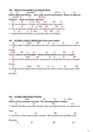 100. DÊEM-VOS GLÓRIA AS CRIATURAS!
C G Am-Em F C D7 G C G
Glória, glória nas alturas, paz e amor na terra aos homens! / Dêem-vos glória as
Am-C7 F C D7-G-C
criaturas, dêem-vos graças e louvores!
C G F C Em F# D7 G
1 - Nós vos louvamos, ó Criador, vos bendizemos por vosso amor!
C G F C Em F# D7 G
2 - Nós vos louvamos, Senhor Jesus, vos aclamamos por vossa Cruz!
C G F C Em F# D7 G
3 - Espírito Santo Consolador, vós que dais vida e sois Senhor!
101. GLÓRIA A DEUS TRINDADE (Jesus nosso Irmão)
E F#m B7 E A E B7
1 - Glória a Deus Trindade que primeiro nos amou / Deus Comunidade que em Jesus se
E
revelou.
C#m B7 A E A E B7 E
Viver e conviver em comunhão: / Glória, Glória, aleluia, eis a nossa vocação!
E F#m B7 E A E B7
2 - Glória ao Filho amado que do Pai vem anunciar / Grande Boa-nova para os homens
E
libertar.
E F#m B7 E A E B7
3 - Glória ao Santo Espírito que o mundo renovou / Vem e ensina a todos o que o Filho
E
nos falou.
102. GLÓRIA DOS PEQUENINOS
A F#m D E A (E7)
Glória a Deus, cantemos com amor / Ele é dos pequeninos o Senhor!
A D B7 E7
1 - Bendito seja Deus, nosso Pai e Criador / Que nos enche de ternura e nos quer ao seu
redor.
A D B7 E7
2 - Louvemos a Jesus, nosso irmão e salvador / Que da morte pela vida Deus se fez
libertador.
A D B7 E7
27
 