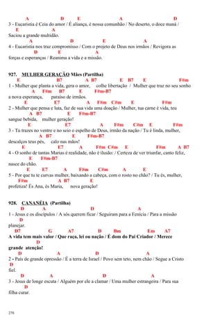 A D E A D
3 - Eucaristia é Ceia do amor / É aliança, é nossa comunhão / No deserto, o doce maná /
E A
Saciou a grande multidão.
A D E A
4 - Eucaristia nos traz compromisso / Com o projeto de Deus nos irmãos / Revigora as
D E A
forças e esperanças / Reanima a vida e a missão.
927. MULHER GERAÇÃO Mães (Partilha)
E B7 A B7 E B7 E F#m
1 - Mulher que planta a vida, gera o amor, colhe libertação / Mulher que traz no seu sonho
A F#m B7 E F#m-B7
a nova esperança, paraíso de irmãos.
E E7 A F#m C#m E F#m
2 - Mulher que pensa e luta, faz de sua vida uma doação / Mulher, tua carne é vida, teu
A B7 E F#m-B7
sangue bebida, mulher geração!
E E7 A F#m C#m E F#m
3 - Tu trazes no ventre e no seio o espelho de Deus, irmão da nação / Tu é linda, mulher,
A B7 E F#m-B7
descalços teus pés, calo nas mãos!
E E7 A F#m C#m E F#m A B7
4 - O sonho de tantas Marias é realidade, não é ilusão: / Certeza de ver triunfar, canto feliz,
E F#m-B7
nasce do chão.
E E7 A F#m C#m A E
5 - Por que tu te curvas mulher, baixando a cabeça, com o rosto no chão? / Tu és, mulher,
F#m A B7 E
profetiza! És Ana, és Maria, nova geração!
928. CANANÉIA (Partilha)
D A D A
1 - Jesus e os discípulos / A sós querem ficar / Seguiram para a Fenícia / Para a missão
D
planejar.
D7 G A7 D Bm Em A7
A vida tem mais valor / Que raça, lei ou nação / É dom do Pai Criador / Merece
D
grande atenção!
D A D A
2 - País de grande opressão / É a terra de Israel / Povo sem teto, nem chão / Segue a Cristo
D
fiel.
D A D A
3 - Jesus de longe escuta / Alguém por ele a clamar / Uma mulher estrangeira / Para sua
D
filha curar.
270
 