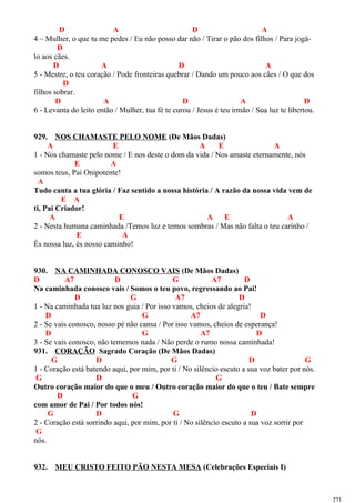 D A D A
4 – Mulher, o que tu me pedes / Eu não posso dar não / Tirar o pão dos filhos / Para jogá-
D
lo aos cães.
D A D A
5 - Mestre, o teu coração / Pode fronteiras quebrar / Dando um pouco aos cães / O que dos
D
filhos sobrar.
D A D A D
6 - Levanta do leito então / Mulher, tua fé te curou / Jesus é teu irmão / Sua luz te libertou.
929. NOS CHAMASTE PELO NOME (De Mãos Dadas)
A E A E A
1 - Nos chamaste pelo nome / E nos deste o dom da vida / Nos amaste eternamente, nós
E A
somos teus, Pai Onipotente!
A
Tudo canta a tua glória / Faz sentido a nossa história / A razão da nossa vida vem de
E A
ti, Pai Criador!
A E A E A
2 - Nesta humana caminhada /Temos luz e temos sombras / Mas não falta o teu carinho /
E A
És nossa luz, és nosso caminho!
930. NA CAMINHADA CONOSCO VAIS (De Mãos Dadas)
D A7 D G A7 D
Na caminhada conosco vais / Somos o teu povo, regressando ao Pai!
D G A7 D
1 - Na caminhada tua luz nos guia / Por isso vamos, cheios de alegria!
D G A7 D
2 - Se vais conosco, nosso pé não cansa / Por isso vamos, cheios de esperança!
D G A7 D
3 - Se vais conosco, não tememos nada / Não perde o rumo nossa caminhada!
931. CORAÇÃO Sagrado Coração (De Mãos Dadas)
G D G D G
1 - Coração está batendo aqui, por mim, por ti / No silêncio escuto a sua voz bater por nós.
G D G
Outro coração maior do que o meu / Outro coração maior do que o teu / Bate sempre
D G
com amor de Pai / Por todos nós!
G D G D
2 - Coração está sorrindo aqui, por mim, por ti / No silêncio escuto a sua voz sorrir por
G
nós.
932. MEU CRISTO FEITO PÃO NESTA MESA (Celebrações Especiais I)
271
 