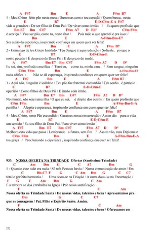A F#7 Bm E A F#m B7
1 - Meu Cristo feito pão nesta mesa / Sustentas com o teu coração / Quem busca, nesta
E B7 E-D-C#m-E A F#7
vida a grandeza / De ser filho de Deus Pai / De viver como irmão. / Eu quero profissão que
Bm E7 Bm C#7 F#m A7 D Ebº C#m F#m
é serviço / Vou ser pão, como tu, neste altar / Pois tudo o que aprendi é pra isso: /
Bm E A-F#m-Bm-E7
Ser o pão da esperança, inspirando confiança em quem quer ser feliz!
A F#7 Bm E A F#m B7
2 - Comungo de teu Corpo Imolado / Teu Sangue é aqui redenção / Sofreste, porque o
E B7 E-D-C#m-E
nosso pecado / É desprezo de Deus Pai / E desprezo do irmão.
A F#7 Bm E7 Bm C#7 F#m A7 D D°
Eu sei, sim, profissão crucifica / Terei eu, como tu, minha cruz / Sem sangue, ninguém
C#m F#m Bm E A-F#m-Bm-E7
nada edifica / Não se dá esperança, inspirando confiança em quem quer ser feliz!
A F#7 Bm E A F#m B7
3 - Aqui não, ninguém é solitário / Teu pão faz fraternal comunhão / Teu sonho é patrão e
E B7 E-D-C#m-E
operário / Como filhos de Deus Pai / E irmão com irmão.
A F#7 Bm E7 Bm C#7 F#m A7 D D°
No mundo, não serei uma ilha / O que eu sei, é direito dos outros / Eu quero profissão que
C#m F#m Bm E A-F#m-Bm-E-A
partilha / Alegria e esperança, inspirando confiança em quem quer ser feliz!
A F#7 Bm E A F#m B7
4 - Meu Cristo, neste Pão escondido / Garantes nossa ressurreição / Assim dás para a vida
E B7 E-D-C#m-E
um sentido / Eu sou filho de Deus Pai / Para viver como irmão
A F#7 Bm E7 Bm C#7 F#m A7 D D°
Melhoro esta vida que passa / Lembrando a futura, sem fim / Assim vão, meu Diploma e
C#m F#m Bm E A-F#m-Bm-E-A
tua graça / Proclamando a esperança , inspirando confiança em quer ser feliz!
933. NOSSA OFERTA NA TRINDADE Ofertas (Santíssima Trindade)
C Am Dm G C A7 Dm G
1 - Quando esse tudo era nada / Só três Pessoas havia / Numa comunicação de amor / Em
C Bb-C7 F G C Am Dm G C C7
total e perfeita harmonia / Uma doou-se na Criação / A outra doou-se na Encarnação /
F G C Am Dm G C Am
E a terceira se doa e trabalha na Igreja / Por nossa santificação.
F C Am
Nossa oferta na Trindade Santa / De nossas vidas, talentos e bens / Apresentemos pra
Dm G C C7
que as consagrem / Pai, Filho e Espírito Santo. Amém.
F C Am
Nossa oferta na Trindade Santa / De nossas vidas, talentos e bens / Ofereçamos em
272
 